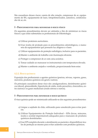 São causadores desses riscos: caneta de alta rotação, compressor de ar, equipamento de RX, equipamento de laser, fotopolimerizador, autoclave, condicionador de ar, etc.

I - P������������ ���� ��������� � ����� ������
Os seguintes procedimentos devem ser adotados a ﬁm de minimizar os riscos
físicos a que estão submetidos os proﬁssionais de Odontologia:
a) Utilizar protetores auriculares.
b) Usar óculos de proteção para os procedimentos odontológicos, o manuseio de equipamentos que possuem luz alógena e o laser.
c) Utilizar equipamentos de proteção radiológica, inclusive para os pacientes.
d) Manter o ambiente de trabalho com iluminação eﬁciente.
e) Proteger o compressor de ar com caixa acústica.
f) Tomar cuidado ao manusear os instrumentais com temperatura elevada.
g) Manter o ambiente arejado e ventilado, proporcionando bem-estar.

4.2.2. R���� �������
Exposição dos proﬁssionais a agentes químicos (poeiras, névoas, vapores, gases,
mercúrio, produtos químicos em geral e outros).
Os principais causadores desse risco são: amalgamadores, desinfetantes químicos (álcool, glutaraldeído, hipoclorito de sódio, ácido peracético, clorexidina, entre outros) e os gases medicinais (óxido nitroso e outros).

I - P������������ ���� ��������� � ����� �������
O risco químico pode ser minimizado utilizando-se dos seguintes procedimentos:
a) Limpar a sujidade do chão, utilizando pano umedecido para evitar poeiras.
b) Utilizar Equipamentos de Proteção Individual – EPIs (luvas, máscaras,
óculos e avental impermeável) adequados para o manuseio de produtos
químicos desinfetantes.
c) Usar EPI completo durante o atendimento ao paciente e disponibilizar óculos de proteção ao mesmo para evitar acidentes com produtos químicos.
42

S������� O������������: P�������� � C������� �� R�����

 