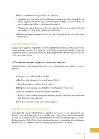 d) Utilizar somente amalgamador de cápsulas.
e) Acondicionar os resíduos de amálgama em recipiente inquebrável, de paredes rígidas, contendo água suﬁciente para cobri-los, e encaminhá-los
para coleta especial de resíduos contaminados.
f) Armazenar os produtos químicos de maneira correta e segura, conforme
instruções do fabricante, para evitar acidentes.
g) Fazer manutenção preventiva das válvulas dos recipientes contendo gases
medicinais.

4.2.3. R���� ����������
Causado por agentes ergonômicos como postura incorreta, ausência do proﬁssional auxiliar e/ou técnico, falta de capacitação do pessoal auxiliar, atenção e
responsabilidade constantes, ausência de planejamento, ritmo excessivo, atos repetitivos, entre outros.

I - P������������ ���� ��������� � ����� ����������
Para minimizar o risco ergonômico, devem ser observadas as seguintes recomendações:
a) Organizar o ambiente de trabalho.
b) Realizar planejamento do atendimento diário.
c) Trabalhar preferencialmente em equipe.
d) Proporcionar à equipe de trabalho capacitações permanentes.
e) Incluir atividades físicas diárias em sua rotina.
f) Realizar exercícios de alongamento entre os atendimentos, com a orientação de proﬁssional da área.
g) Valorizar momentos de lazer com a equipe.

4.2.4. R���� �������� �� �� ��������
Exposição da equipe odontológica a agentes mecânicos ou que propiciem acidentes. Entre os mais freqüentes, podemos citar: espaço físico subdimensionado;
arranjo físico inadequado; instrumental com defeito ou impróprio para o procedimento; perigo de incêndio ou explosão; ediﬁcação com defeitos; improvisações
na instalação da rede hidráulica e elétrica; ausência de EPI e outros.

43

A�����

 