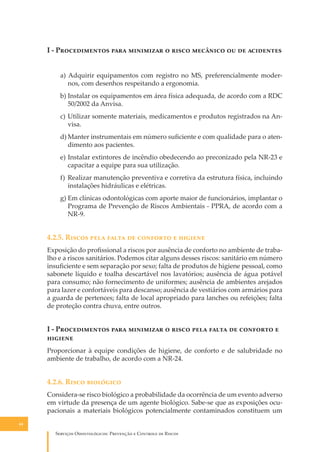 I - P������������ ���� ��������� � ����� �������� �� �� ���������
a) Adquirir equipamentos com registro no MS, preferencialmente modernos, com desenhos respeitando a ergonomia.
b) Instalar os equipamentos em área física adequada, de acordo com a RDC
50/2002 da Anvisa.
c) Utilizar somente materiais, medicamentos e produtos registrados na Anvisa.
d) Manter instrumentais em número suﬁciente e com qualidade para o atendimento aos pacientes.
e) Instalar extintores de incêndio obedecendo ao preconizado pela NR-23 e
capacitar a equipe para sua utilização.
f) Realizar manutenção preventiva e corretiva da estrutura física, incluindo
instalações hidráulicas e elétricas.
g) Em clínicas odontológicas com aporte maior de funcionários, implantar o
Programa de Prevenção de Riscos Ambientais - PPRA, de acordo com a
NR-9.

4.2.5. R����� ���� ����� �� �������� � �������
Exposição do proﬁssional a riscos por ausência de conforto no ambiente de trabalho e a riscos sanitários. Podemos citar alguns desses riscos: sanitário em número
insuﬁciente e sem separação por sexo; falta de produtos de higiene pessoal, como
sabonete líquido e toalha descartável nos lavatórios; ausência de água potável
para consumo; não fornecimento de uniformes; ausência de ambientes arejados
para lazer e confortáveis para descanso; ausência de vestiários com armários para
a guarda de pertences; falta de local apropriado para lanches ou refeições; falta
de proteção contra chuva, entre outros.

I - P������������ ���� ��������� � ����� ���� ����� �� �������� �
�������
Proporcionar à equipe condições de higiene, de conforto e de salubridade no
ambiente de trabalho, de acordo com a NR-24.

4.2.6. R���� ���������
Considera-se risco biológico a probabilidade da ocorrência de um evento adverso
em virtude da presença de um agente biológico. Sabe-se que as exposições ocupacionais a materiais biológicos potencialmente contaminados constituem um
44

S������� O������������: P�������� � C������� �� R�����

 