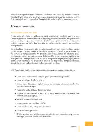 sério risco aos proﬁssionais da área da saúde nos seus locais de trabalho. Estudos
desenvolvidos nesta área mostram que os acidentes envolvendo sangue e outros
ﬂuidos orgânicos correspondem às exposições mais freqüentemente relatadas.

I - V��� �� �����������
�) T���������� ��� ��� �����
O ambiente odontológico, pelas suas particularidades, possibilita que o ar seja
uma via potencial de transmissão de microorganismos, por meio das gotículas e
dos aerossóis, que podem contaminar diretamente o proﬁssional ao atingirem a
pele e a mucosa, por inalação e ingestão, ou indiretamente, quando contaminam
as superfícies.
As gotículas e os aerossóis são gerados durante a tosse, espirro e fala, ou são
provenientes dos instrumentos rotatórios, seringas tríplices, equipamentos ultra-sônicos e por jateamento. As gotículas são consideradas de tamanho grande e podem atingir até um metro de distância. Por serem pesadas, rapidamente
se depositam nas superfícies. Os aerossóis são partículas pequenas, que podem
permanecer suspensas no ar durante horas e ser dispersas a longas distâncias,
atingindo outros ambientes, carreadas por correntes de ar.

�.1. P������������ ���� �������� � ����� �� ����������� �����
• Usar dique de borracha, sempre que o procedimento permitir.
• Usar sugadores de alta potência.
• Evitar o uso da seringa tríplice na sua forma spray, acionando os dois botões ao mesmo tempo.
• Regular a saída de água de refrigeração.
• Higienizar previamente a boca do paciente mediante escovação e/ou bochecho com anti-séptico.
• Manter o ambiente ventilado.
• Usar exaustores com ﬁltro HEPA.
• Usar máscaras de proteção respiratórias.
• Usar óculos de proteção
• Evitar contato dos proﬁssionais suscetíveis com pacientes suspeitos de
sarampo, varicela, rubéola e tuberculose.

45

A�����

 