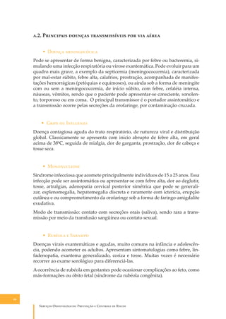 �.2. P��������� ������� �������������� ��� ��� �����
• D����� �������������
Pode se apresentar de forma benigna, caracterizada por febre ou bacteremia, simulando uma infecção respiratória ou virose exantemática. Pode evoluir para um
quadro mais grave, a exemplo da septicemia (meningococcemia), caracterizada
por mal-estar súbito, febre alta, calafrios, prostração, acompanhada de manifestações hemorrágicas (petéquias e equimoses), ou ainda sob a forma de meningite
com ou sem a meningococcemia, de início súbito, com febre, cefaléia intensa,
náuseas, vômitos, sendo que o paciente pode apresentar-se consciente, sonolento, torporoso ou em coma. O principal transmissor é o portador assintomático e
a transmissão ocorre pelas secreções da orofaringe, por contaminação cruzada.
• G���� �� I��������
Doença contagiosa aguda do trato respiratório, de natureza viral e distribuição
global. Classicamente se apresenta com início abrupto de febre alta, em geral
acima de 38ºC, seguida de mialgia, dor de garganta, prostração, dor de cabeça e
tosse seca.
• M�����������
Síndrome infecciosa que acomete principalmente indivíduos de 15 a 25 anos. Essa
infecção pode ser assintomática ou apresentar-se com febre alta, dor ao deglutir,
tosse, artralgias, adenopatia cervical posterior simétrica que pode se generalizar, esplenomegalia, hepatomegalia discreta e raramente com icterícia, erupção
cutânea e ou comprometimento da orofaringe sob a forma de faringo-amigdalite
exudativa.
Modo de transmissão: contato com secreções orais (saliva), sendo rara a transmissão por meio da transfusão sangüínea ou contato sexual.
• R������ � S������
Doenças virais exantemáticas e agudas, muito comuns na infância e adolescência, podendo acometer os adultos. Apresentam sintomatologias como febre, linfadenopatia, exantema generalizado, coriza e tosse. Muitas vezes é necessário
recorrer ao exame sorológico para diferenciá-las.
A ocorrência de rubéola em gestantes pode ocasionar complicações ao feto, como
más-formações ou óbito fetal (síndrome da rubéola congênita).

46

S������� O������������: P�������� � C������� �� R�����

 