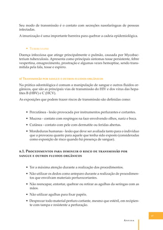 Seu modo de transmissão é o contato com secreções nasofaríngeas de pessoas
infectadas.
A imunização é uma importante barreira para quebrar a cadeia epidemiológica.
• T����������
Doença infecciosa que atinge principalmente o pulmão, causada por Mycobacterium tuberculosis. Apresenta como principais sintomas tosse persistente, febre
vespertina, emagrecimento, prostração e algumas vezes hemoptise, sendo transmitida pela fala, tosse e espirro.
�) T���������� ��� ������ � ������ ������� ���������
Na prática odontológica é comum a manipulação de sangue e outros ﬂuidos orgânicos, que são as principais vias de transmissão do HIV e dos vírus das hepatites B (HBV) e C (HCV).
As exposições que podem trazer riscos de transmissão são deﬁnidas como:
• Percutânea - lesão provocada por instrumentos perfurantes e cortantes.
• Mucosa - contato com respingos na face envolvendo olhos, nariz e boca.
• Cutânea - contato com pele com dermatite ou feridas abertas.
• Mordeduras humanas - lesão que deve ser avaliada tanto para o indivíduo
que a provocou quanto para aquele que tenha sido exposto (consideradas
como exposição de risco quando há presença de sangue).

�.1. P������������ ���� �������� � ����� �� ����������� ���
������ � ������ ������� ���������
• Ter a máxima atenção durante a realização dos procedimentos.
• Não utilizar os dedos como anteparo durante a realização de procedimentos que envolvam materiais perfurocortantes.
• Não reencapar, entortar, quebrar ou retirar as agulhas da seringas com as
mãos.
• Não utilizar agulhas para ﬁxar papéis.
• Desprezar todo material perfuro cortante, mesmo que estéril, em recipiente com tampa e resistente a perfuração.
47

A�����

 