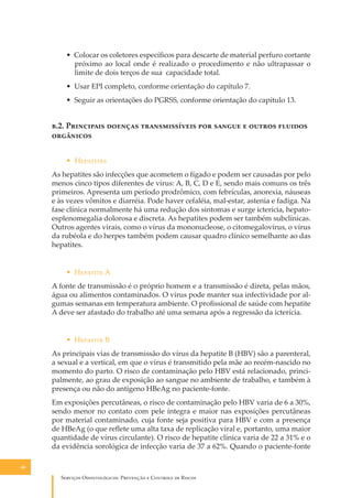 • Colocar os coletores especíﬁcos para descarte de material perfuro cortante
próximo ao local onde é realizado o procedimento e não ultrapassar o
limite de dois terços de sua capacidade total.
• Usar EPI completo, conforme orientação do capítulo 7.
• Seguir as orientações do PGRSS, conforme orientação do capítulo 13.

�.2. P��������� ������� �������������� ��� ������ � ������ �������
���������
• H��������
As hepatites são infecções que acometem o fígado e podem ser causadas por pelo
menos cinco tipos diferentes de vírus: A, B, C, D e E, sendo mais comuns os três
primeiros. Apresenta um período prodrômico, com febrículas, anorexia, náuseas
e às vezes vômitos e diarréia. Pode haver cefaléia, mal-estar, astenia e fadiga. Na
fase clínica normalmente há uma redução dos sintomas e surge icterícia, hepatoesplenomegalia dolorosa e discreta. As hepatites podem ser também subclínicas.
Outros agentes virais, como o vírus da mononucleose, o citomegalovírus, o vírus
da rubéola e do herpes também podem causar quadro clínico semelhante ao das
hepatites.
• H������� A
A fonte de transmissão é o próprio homem e a transmissão é direta, pelas mãos,
água ou alimentos contaminados. O vírus pode manter sua infectividade por algumas semanas em temperatura ambiente. O proﬁssional de saúde com hepatite
A deve ser afastado do trabalho até uma semana após a regressão da icterícia.
• H������� B
As principais vias de transmissão do vírus da hepatite B (HBV) são a parenteral,
a sexual e a vertical, em que o vírus é transmitido pela mãe ao recém-nascido no
momento do parto. O risco de contaminação pelo HBV está relacionado, principalmente, ao grau de exposição ao sangue no ambiente de trabalho, e também à
presença ou não do antígeno HBeAg no paciente-fonte.
Em exposições percutâneas, o risco de contaminação pelo HBV varia de 6 a 30%,
sendo menor no contato com pele íntegra e maior nas exposições percutâneas
por material contaminado, cuja fonte seja positiva para HBV e com a presença
de HBeAg (o que reﬂete uma alta taxa de replicação viral e, portanto, uma maior
quantidade de vírus circulante). O risco de hepatite clínica varia de 22 a 31% e o
da evidência sorológica de infecção varia de 37 a 62%. Quando o paciente-fonte
48

S������� O������������: P�������� � C������� �� R�����

 