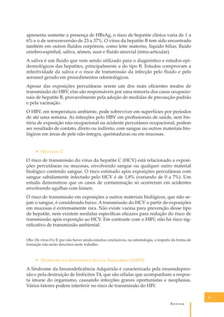 apresenta somente a presença de HBsAg, o risco de hepatite clínica varia de 1 a
6% e o de soroconversão de 23 a 37%. O vírus da hepatite B tem sido encontrado
também em outros ﬂuidos corpóreos, como leite materno, líquido biliar, ﬂuido
cérebro-espinhal, saliva, sêmen, suor e ﬂuido sinovial (intra-articular).
A saliva é um ﬂuido que vem sendo utilizado para o diagnóstico e estudos epidemiológicos das hepatites, principalmente a do tipo B. Estudos comprovam a
infectividade da saliva e o risco de transmissão da infecção pelo ﬂuido e pelo
aerossol gerado em procedimentos odontológicos.
Apesar das exposições percutâneas serem um dos mais eﬁcientes modos de
transmissão do HBV, elas são responsáveis por uma minoria dos casos ocupacionais de hepatite B, provavelmente pela adoção de medidas de precaução-padrão
e pela vacinação.
O HBV, em temperatura ambiente, pode sobreviver em superfícies por períodos
de até uma semana. As infecções pelo HBV em proﬁssionais de saúde, sem história de exposição não-ocupacional ou acidente percutâneo ocupacional, podem
ser resultado de contato, direto ou indireto, com sangue ou outros materiais biológicos em áreas de pele não-íntegra, queimaduras ou em mucosas.
• H������� C
O risco de transmissão do vírus da hepatite C (HCV) está relacionado a exposições percutâneas ou mucosas, envolvendo sangue ou qualquer outro material
biológico contendo sangue. O risco estimado após exposições percutâneas com
sangue sabidamente infectado pelo HCV é de 1,8% (variando de 0 a 7%). Um
estudo demonstrou que os casos de contaminação só ocorreram em acidentes
envolvendo agulhas com lúmen.
O risco de transmissão em exposições a outros materiais biológicos, que não sejam o sangue, é considerado baixo. A transmissão do HCV a partir de exposições
em mucosas é extremamente rara. Não existe vacina para prevenção desse tipo
de hepatite, nem existem medidas especíﬁcas eﬁcazes para redução do risco de
transmissão após exposição ao HCV. Em contraste com o HBV, não há risco signiﬁcativo de transmissão ambiental.
Obs: Os vírus D e E por não haver ainda estudos conclusivos, na odontologia, a respeito da forma de
transição não serão descritos neste trabalho.

• S������� �� I��������������� A�������� (AIDS)
A Síndrome da Imunodeﬁciência Adquirida é caracterizada pela imunodepressão e pela destruição de linfócitos T4, que são células que acompanham a resposta imune do organismo, causando infecções graves oportunistas e neoplasias.
Vários fatores podem interferir no risco de transmissão do HIV.
49

A�����

 