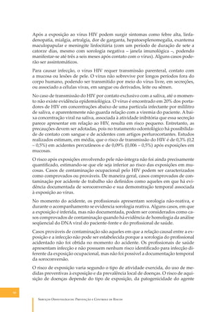 Após a exposição ao vírus HIV podem surgir sintomas como febre alta, linfadenopatia, mialgia, artralgia, dor de garganta, hepatoesplenomegalia, exantema
maculopapular e meningite linfocitária (com um período de duração de sete a
catorze dias, mesmo com sorologia negativa – janela imunológica –, podendo
manifestar-se até três a seis meses após contato com o vírus). Alguns casos poderão ser assintomáticos.
Para causar infecção, o vírus HIV requer transmissão parenteral, contato com
a mucosa ou lesões de pele. O vírus não sobrevive por longos períodos fora do
corpo humano, podendo ser transmitido por meio do vírus livre, em secreções,
ou associado a células vivas, em sangue ou derivados, leite ou sêmen.
No caso de transmissão do HIV por contato exclusivo com a saliva, até o momento não existe evidência epidemiológica. O vírus é encontrado em 20% dos portadores de HIV em concentrações abaixo de uma partícula infectante por mililitro
de saliva, e aparentemente não guarda relação com a viremia do paciente. A baixa concentração viral na saliva, associada à atividade inibitória que essa secreção
parece apresentar em relação ao HIV, resulta em risco pequeno. Entretanto, as
precauções devem ser adotadas, pois no tratamento odontológico há possibilidade de contato com sangue e de acidentes com artigos perfurocortantes. Estudos
realizados estimam, em média, que o risco de transmissão do HIV é de 0,3% (0,2
– 0,5%) em acidentes percutâneos e de 0,09% (0,006 – 0,5%) após exposições em
mucosas.
O risco após exposições envolvendo pele não-íntegra não foi ainda precisamente
quantiﬁcado, estimando-se que ele seja inferior ao risco das exposições em mucosas. Casos de contaminação ocupacional pelo HIV podem ser caracterizados
como comprovados ou prováveis. De maneira geral, casos comprovados de contaminação por acidente de trabalho são deﬁnidos como aqueles em que há evidência documentada de soroconversão e sua demonstração temporal associada
à exposição ao vírus.
No momento do acidente, os proﬁssionais apresentam sorologia não-reativa, e
durante o acompanhamento se evidencia sorologia reativa. Alguns casos, em que
a exposição é inferida, mas não documentada, podem ser considerados como casos comprovados de contaminação quando há evidência de homologia da análise
seqüencial do DNA viral do paciente-fonte e do proﬁssional de saúde.
Casos prováveis de contaminação são aqueles em que a relação causal entre a exposição e a infecção não pode ser estabelecida porque a sorologia do proﬁssional
acidentado não foi obtida no momento do acidente. Os proﬁssionais de saúde
apresentam infecção e não possuem nenhum risco identiﬁcado para infecção diferente da exposição ocupacional, mas não foi possível a documentação temporal
da soroconversão.
O risco de exposição varia segundo o tipo de atividade exercida, do uso de medidas preventivas à exposição e da prevalência local de doenças. O risco de aquisição de doenças depende do tipo de exposição, da patogenicidade do agente
50

S������� O������������: P�������� � C������� �� R�����

 