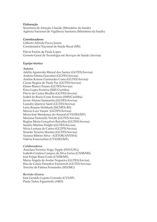 Elaboração
Secretaria de Atenção à Saúde (Ministério da Saúde)
Agência Nacional de Vigilância Sanitária (Ministério da Saúde)
Coordenadores
Gilberto Alfredo Pucca Junior
Coordenador Nacional de Saúde Bucal (MS)
Flávia Freitas de Paula Lopes
Gerente-Geral de Tecnologia em Serviços de Saúde (Anvisa)
Equipe técnica
Autores
Adélia Aparecida Marçal dos Santos (GGTES/Anvisa)
Andréa Fátima Giacomet (GGTES/Anvisa)
Anelise Krause Guimarães Costa (GGTES/Anvisa)
Cássia Regina de Paula Paz (GGTES/Anvisa)
Eliane Blanco Nunes (GGTES/Anvisa)
Érica Lopes Ferreira (SMS Curitiba)
Flávio de Castro Bicalho (GGTES/Anvisa)
Izabel do Rocio Costa Ferreira (SMS/Curitiba)
Javier Afonso Sanmartin (GGTES/Anvisa)
Leandro Queiroz Santi (GGTES/Anvisa)
Léria Rosane Holsbach (ISCMPA-RS)
Marcio Luiz Varani (GGTPS/Anvisa)
Maria José Mendonça do Amaral (CVS/SES/MT)
Mariana Pastorello Vero�i (GGTES/Anvisa)
Regina Maria Gonçalves Barcellos (GGTES/Anvisa)
Sandro Martins Dolghi (GGTES/Anvisa)
Silvia Lustosa de Castro (GGTPS/Anvisa)
Sinaida Teixeira Martins (GGTES/Anvisa)
Taciana Ribeiro Silva - (GETOR/ANVISA)
Valéria Francischini (CVS/SES/MT)
Colaboradores
Anaclara Ferreira Veiga Tipple (FEN/UFG)
Izabeth Cristina Campos da Silva Farias (CNSB/MS)
José Felipe Riani Costa (CNSB/MS)
Maria Ângela de Avelar Nogueira (GGTES/Anvisa)
Rita de Cássia Paranhos Emmerich (GGTES/Anvisa)
Terezita de Fátima Fernandes (SES/MG)
Revisão técnica
José Geraldo Lupato Conrado (CVS/SP)
Paulo Tadeu Figueiredo (ABO)

 