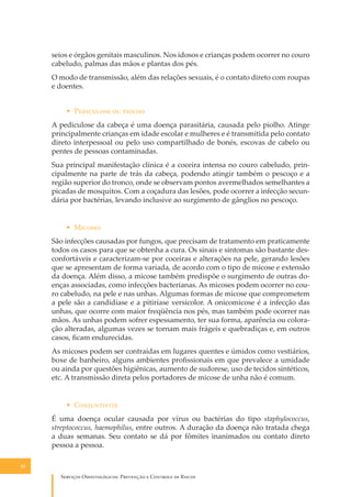 seios e órgãos genitais masculinos. Nos idosos e crianças podem ocorrer no couro
cabeludo, palmas das mãos e plantas dos pés.
O modo de transmissão, além das relações sexuais, é o contato direto com roupas
e doentes.
• P��������� �� ������
A pediculose da cabeça é uma doença parasitária, causada pelo piolho. Atinge
principalmente crianças em idade escolar e mulheres e é transmitida pelo contato
direto interpessoal ou pelo uso compartilhado de bonés, escovas de cabelo ou
pentes de pessoas contaminadas.
Sua principal manifestação clínica é a coceira intensa no couro cabeludo, principalmente na parte de trás da cabeça, podendo atingir também o pescoço e a
região superior do tronco, onde se observam pontos avermelhados semelhantes a
picadas de mosquitos. Com a coçadura das lesões, pode ocorrer a infecção secundária por bactérias, levando inclusive ao surgimento de gânglios no pescoço.
• M������
São infecções causadas por fungos, que precisam de tratamento em praticamente
todos os casos para que se obtenha a cura. Os sinais e sintomas são bastante desconfortáveis e caracterizam-se por coceiras e alterações na pele, gerando lesões
que se apresentam de forma variada, de acordo com o tipo de micose e extensão
da doença. Além disso, a micose também predispõe o surgimento de outras doenças associadas, como infecções bacterianas. As micoses podem ocorrer no couro cabeludo, na pele e nas unhas. Algumas formas de micose que comprometem
a pele são a candidíase e a pitiríase versicolor. A onicomicose é a infecção das
unhas, que ocorre com maior freqüência nos pés, mas também pode ocorrer nas
mãos. As unhas podem sofrer espessamento, ter sua forma, aparência ou coloração alteradas, algumas vezes se tornam mais frágeis e quebradiças e, em outros
casos, ﬁcam endurecidas.
As micoses podem ser contraídas em lugares quentes e úmidos como vestiários,
boxe de banheiro, alguns ambientes proﬁssionais em que prevalece a umidade
ou ainda por questões higiênicas, aumento de sudorese, uso de tecidos sintéticos,
etc. A transmissão direta pelos portadores de micose de unha não é comum.
• C�����������
É uma doença ocular causada por vírus ou bactérias do tipo staphylococcus,
streptococcus, haemophilus, entre outros. A duração da doença não tratada chega
a duas semanas. Seu contato se dá por fômites inanimados ou contato direto
pessoa a pessoa.
52

S������� O������������: P�������� � C������� �� R�����

 