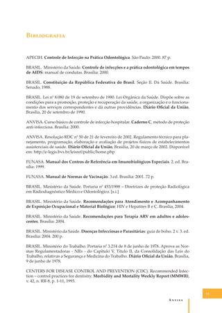 B�����������
APECIH. Controle de Infecção na Prática Odontológica. São Paulo: 2000. 87 p.
BRASIL. Ministério da Saúde. Controle de infecções e a prática odontológica em tempos
de AIDS: manual de condutas. Brasília: 2000.
BRASIL. Constituição da República Federativa do Brasil. Seção II. Da Saúde. Brasília:
Senado, 1988.
BRASIL. Lei n0 8.080 de 19 de setembro de 1990. Lei Orgânica da Saúde. Dispõe sobre as
condições para a promoção, proteção e recuperação da saúde, a organização e o funcionamento dos serviços correspondentes e dá outras providências. Diário Oﬁcial da União,
Brasília, 20 de setembro de 1990.
ANVISA. Curso básico de controle de infecção hospitalar. Caderno C, método de proteção
anti-infecciosa. Brasília: 2000.
ANVISA. Resolução RDC n0 50 de 21 de fevereiro de 2002. Regulamento técnico para planejamento, programação, elaboração e avaliação de projetos físicos de estabelecimentos
assistenciais de saúde. Diário Oﬁcial da União, Brasília, 20 de março de 2002. Disponível
em: h�p://e-legis.bvs.br/leisref/public/home.php
FUNASA. Manual dos Centros de Referência em Imunobiológicos Especiais. 2. ed. Brasília: 1999.
FUNASA. Manual de Normas de Vacinação. 3.ed. Brasília: 2001. 72 p.
BRASIL. Ministério da Saúde. Portaria n0 453/1998 – Diretrizes de proteção Radiológica
em Radiodiagnóstico Médico e Odontológico. [s.i.]
BRASIL. Ministério da Saúde. Recomendações para Atendimento e Acompanhamento
de Exposição Ocupacional e Material Biológico: HIV e Hepatites B e C. Brasília, 2004.
BRASIL. Ministério da Saúde. Recomendações para Terapia ARV em adultos e adolescentes. Brasília: 2004.
BRASIL. Ministério da Saúde. Doenças Infecciosas e Parasitárias: guia de bolso. 2 v. 3. ed.
Brasília: 2004. 200 p.
BRASIL. Ministério do Trabalho. Portaria n0 3.214 de 8 de junho de 1978. Aprova as Normas Regulamentadoras - NRs - do Capítulo V, Título II, da Consolidação das Leis do
Trabalho, relativas a Segurança e Medicina do Trabalho. Diário Oﬁcial da União, Brasília,
9 de junho de 1978.
CENTERS FOR DISEASE CONTROL AND PREVENTION (CDC). Recommended Infection – control practices for dentistry. Morbidity and Mortality Weekly Report (MMWR),
v. 42, n. RR-8, p. 1-11, 1993.
53

A�����

 