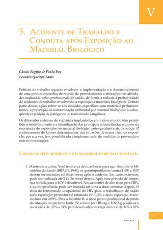 V
5. A������� �� T������� �
C������ ���� E�������� ��
M������� B��������
Cássia Regina de Paula Paz
Leandro Queiroz Santi
Práticas de trabalho seguras envolvem a implementação e o desenvolvimento
de uma política especíﬁca de revisão de procedimentos e alterações nas atividades realizadas pelos proﬁssionais de saúde, de forma a reduzir a probabilidade
de acidentes de trabalho envolvendo a exposição a materiais biológicos. Grande
parte dessas ações refere-se aos cuidados especíﬁcos com materiais perfurocortantes, à prevenção da contaminação ambiental por material biológico e à subseqüente exposição de patógenos de transmissão sangüínea.
Os diferentes sistemas de vigilância implantados em todo o mundo têm permitido o monitoramento e a identiﬁcação das principais circunstâncias e causas da
ocorrência de exposições ao material biológico entre proﬁssionais de saúde. O
conhecimento de fatores determinantes das situações de maior risco de exposição, por sua vez, tem possibilitado a implementação de medidas de prevenção e
outras intervenções.

C������ ���� �������� ��� �������� ������� ��������:
1. Mantenha a calma. Você tem cerca de duas horas para agir. Segundo o Ministério da Saúde (BRASIL 1996), as quimioproﬁlaxias contra HBV e HIV
devem ser iniciadas até duas horas após o acidente. Em casos extremos,
pode ser realizada até 24 a 36 horas depois. Após esse período de tempo,
sua eﬁcácia para o HIV é discutível. Nos acidentes de alto risco para HBV,
a quimioproﬁlaxia pode ser iniciada até uma a duas semanas depois. O
risco de transmissão ocupacional do HIV para o trabalhador de saúde
após exposição percutânea é estimada em 0,3% e após exposição mucocutânea em 0,09%. Para a hepatite B, o risco para o proﬁssional depende
da situação do paciente fonte. Se a fonte for HBsAg e HBeAg positivos o
risco varia de 22% a 31% para desenvolver doença clínica e de 37% a 62%
55

A�����

 