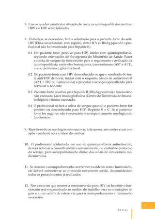 7. Caso o quadro caracterize situação de risco, as quimioproﬁlaxias contra o
HBV e o HIV serão iniciadas.
8. O médico, se necessário, fará a solicitação para o paciente-fonte do antiHIV (Elisa convencional, teste rápido), Anti-HCV e HbsAg (quando o proﬁssional não foi imunizado para hepatite B).
8.1 Em paciente-fonte positivo para HIV, iniciar com quimioproﬁlaxia,
seguindo orientações do ﬂuxograma do Ministério da Saúde. Fazer
a coleta de sangue do funcionário para o seguimento e avaliação da
quimioproﬁlaxia, entre eles hemograma, transaminases (AST e ALT),
uréia, creatinina e glicemia basal.
8.2 No paciente-fonte com HIV desconhecido ou que o resultado do teste anti-HIV demorar, iniciar com o esquema básico de antiretroviral
(AZT + 3TC ou Lamivudina) e procurar o serviço especializado para
reavaliar o acidente.
8.3 Paciente-fonte positivo para hepatite B (HbsAg positivo) e funcionário
não vacinado, fazer imunoglobulina (Centro de Referência de Imunobiológico) e iniciar vacinação.
8.4 O proﬁssional só fará a coleta de sangue quando o paciente-fonte for
positivo ou desconhecido para HIV, Hepatite B e C. Se o pacientefonte for negativo não é necessário o acompanhamento sorológico do
funcionário.
9. Repetir-se-ão as sorologias seis semanas, três meses, seis meses e um ano
após o acidente ou a critério do médico.
10. O proﬁssional acidentado, em uso de quimioproﬁlaxia antiretroviral,
deverá retornar à consulta médica semanalmente, ou conforme protocolo
do serviço, para acompanhamento clínico dos sinais de intolerância medicamentosa.
11. Se durante o acompanhamento ocorrer novo acidente com o funcionário,
ele deverá submeter-se ao protocolo novamente sendo, desconsiderado
todos os procedimentos já realizados.
12. Nos casos em que ocorrer a soroconversão para HIV ou hepatite o funcionário será encaminhado ao médico do trabalho para as orientações legais e a um centro de referência para o acompanhamento e tratamento
necessário.
57

A�����

 