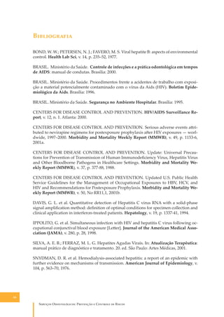 B�����������
BOND, W. W.; PETERSEN, N. J.; FAVERO, M. S. Viral hepatite B: aspects of environmental
control. Health Lab Sci, v. 14, p. 235–52, 1977.
BRASIL. Ministério da Saúde. Controle de infecções e a prática odontológica em tempos
de AIDS: manual de condutas. Brasília: 2000.
BRASIL. Ministério da Saúde. Procedimentos frente a acidentes de trabalho com exposição a material potencialmente contaminado com o vírus da Aids (HIV). Boletim Epidemiológico da Aids. Brasília: 1996.
BRASIL. Ministério da Saúde. Segurança no Ambiente Hospitalar. Brasília: 1995.
CENTERS FOR DISEASE CONTROL AND PREVENTION. HIV/AIDS Surveillance Report, v. 12, n. 1. Atlanta: 2000.
CENTERS FOR DISEASE CONTROL AND PREVENTION. Serious adverse events a�ributed to nevirapine regimens for postexposure prophylaxis a�er HIV exposures — worldwide, 1997–2000. Morbidity and Mortality Weekly Report (MMWR), v. 49, p. 1153-6,
2001a.
CENTERS FOR DISEASE CONTROL AND PREVENTION. Update: Universal Precautions for Prevention of Transmission of Human Immunodeﬁciency Virus, Hepatitis Virus
and Other Bloodborne Pathogens in Healthcare Se�ings. Morbidity and Mortality Weekly Report (MMWR), v. 37, p. 377-88, 1988.
CENTERS FOR DISEASE CONTROL AND PREVENTION. Updated U.S. Public Health
Service Guidelines for the Management of Occupational Exposures to HBV, HCV, and
HIV and Recommendations for Postexposure Prophylaxis. Morbidity and Mortality Weekly Report (MMWR), v. 50, No RR11,1, 2001b.
DAVIS, G. L. et al. Quantitative detection of Hepatitis C virus RNA with a solid-phase
signal ampliﬁcation method: deﬁnition of optimal conditions for specimen collection and
clinical application in interferon-treated patients. Hepatology, v. 19, p. 1337-41, 1994.
IPPOLITO, G. et al. Simultaneous infection with HIV and hepatitis C virus following occupational conjunctival blood exposure [Le�er]. Journal of the American Medical Association (JAMA), v. 280, p. 28, 1998.
SILVA, A. E. B.; FERRAZ, M. L. G. Hepatites Agudas Virais. In: Atualização Terapêutica:
manual prático de diagnóstico e tratamento. 20. ed. São Paulo: Artes Médicas, 2001.
SNYDMAN, D. R. et al. Hemodialysis-associated hepatitis: a report of an epidemic with
further evidence on mechanisms of transmission. American Journal of Epidemiology, v.
104, p. 563–70, 1976.

58

S������� O������������: P�������� � C������� �� R�����

 