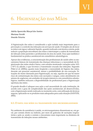 VI
6. H����������� ��� M���
Adelia Aparecida Marçal dos Santos
Mariana Vero�i
Sinaida Teixeira
A higienização das mãos é considerada a ação isolada mais importante para a
prevenção e o controle das infecções em serviços de saúde. O simples ato de lavar
as mãos com água e sabonete líquido, quando realizado com técnica correta, pode
reduzir a população microbiana das mãos e interromper a cadeia de transmissão
de infecção entre pacientes e proﬁssionais da área da saúde. Essa ação também é
fundamental na prática assistencial em consultórios odontológicos.
Apesar das evidências, a conscientização dos proﬁssionais de saúde sobre os mecanismos básicos de transmissão das doenças infecciosas e a necessidade da higienização das mãos ainda é baixa, com estudos mostrando variações entre 16%
e 81% na adesão, o que favorece a transmissão cruzada das infecções. Segundo
Pi�et et al. (2000a), quanto mais freqüente a necessidade de higiene das mãos,
durante um processo assistencial, menor a probabilidade de sua execução. Situações de maior demanda para higienização, ou seja, aquelas em que há maior
risco de contaminação das mãos com secreções e sangue, como atendimento em
setores de urgências, em unidades de terapia intensiva e em consultórios odontológicos, também reduzem a disponibilidade do proﬁssional para a higienização
oportuna das mãos .
O grande desaﬁo é adequar essa ação a real necessidade de cada instituição, de
acordo com o grau de complexidade das ações assistenciais ali desenvolvidas,
com a higienização sendo realizada no momento certo, com utilização de técnicas
seguras, aplicando-se os produtos mais adequados para cada situação (SANTOS,
2002).

6.1. O ����� ��� ���� �� ����������� ��� ���������������
No ambiente da assistência à saúde, os microorganismos disseminam-se, em geral, por contato direto ou indireto, por meio de gotículas de secreções respiratórias e pelo ar, sendo o contato o mecanismo mais importante na dinâmica de
transmissão de infecções nesses ambientes.
59

A�����

 