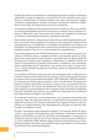 O papel das mãos na transmissão de microorganismos por contato é baseado na
capacidade da pele de abrigá-los e transferi-los de uma superfície para outra,
direta ou indiretamente. O contato freqüente das mãos com pacientes, artigos,
mobiliário e equipamentos, durante o processo assistencial, evidencia a importância dessa forma de transmissão no processo assistencial.
A microbiota da pele foi primeiramente descrita em 1938, por Price, que identiﬁcou dois grupos distintos: microbiota transitória e residente. Esses conceitos evoluíram e, além deles, mais dois termos são usados com freqüência atualmente:
microbiota transitoriamente residente e microbiota infectante.
A microbiota residente é composta por elementos que estão freqüentemente aderidos aos estratos mais profundos da camada córnea, formando colônias de microorganismos que se multiplicam e se mantêm em equilíbrio com as defesas do
hospedeiro. Os componentes mais comuns dessa microbiota são os Staphylococcus
coagulase negativo, Micrococcus e certas espécies de corinebactérias.
Esses microorganismos são de difícil eliminação e as suas colônias possuem mecanismos de defesa contra a remoção mecânica ou por agentes químicos. Entretanto, com a descamação natural da pele e a produção de suor, alguns deles são
movidos para camadas mais superﬁciais e eliminados no ambiente. Dentro da
cadeia de transmissão de infecções relacionadas à assistência, esses microorganismos apresentam menor importância, mas podem, por vezes, se tornar invasivos e causar infecções em pessoas suscetíveis, apesar de apresentarem baixa
patogenicidade.
A microbiota transitória é composta por microorganismos que se depositam na
superfície da pele, provenientes de fontes externas, colonizando temporariamente
os extratos córneos mais superﬁciais (Ro�er, 1997; Schimidts, 1998). Normalmente é formada por bactérias gram-negativas, como enterobactérias, Pseudomonas,
bactérias aeróbicas formadoras de esporos, fungos e vírus, possuindo maior potencial patogênico. Por serem mais facilmente removidos da pele, por meio de
ação mecânica, os microorganismos que compõem a ﬂora transitória se espalham
com mais facilidade pelo contato, mas também são eliminados mais facilmente
pela degermação com agentes anti-sépticos.
No ambiente assistencial, os microorganismos que colonizam transitoriamente
a pele das mãos são adquiridos durante o contato direto com pacientes ou com
superfícies próximas, favorecendo o predomínio de agentes invasivos e mais resistentes aos antimicrobianos. São freqüentemente associados às infecções relacionadas à assistência à saúde.
O termo “microbiota temporariamente residente” foi sugerido diante da observação de que alguns microorganismos que compõem a microbiota transitória
podem ser detectados na pele por períodos mais prolongados e conseguem se
multiplicar e formar colônias, sem causar infecção, como no caso dos Staphylococcus aureus (Schmidts, 1998). Maiores estudos ainda são necessários para o entendimento completo dos fatores que contribuem para a persistência da colonização
das mãos por esse importante patógeno.
60

S������� O������������: P�������� � C������� �� R�����

 