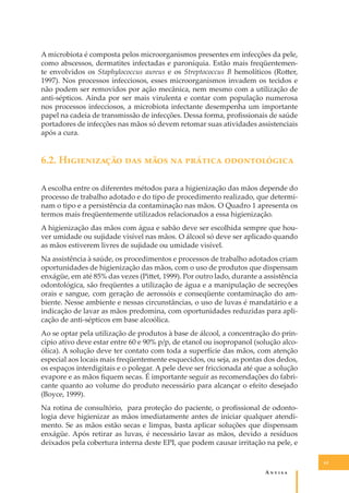 A microbiota é composta pelos microorganismos presentes em infecções da pele,
como abscessos, dermatites infectadas e paroníquia. Estão mais freqüentemente envolvidos os Staphylococcus aureus e os Streptococcus B hemolíticos (Ro�er,
1997). Nos processos infecciosos, esses microorganismos invadem os tecidos e
não podem ser removidos por ação mecânica, nem mesmo com a utilização de
anti-sépticos. Ainda por ser mais virulenta e contar com população numerosa
nos processos infecciosos, a microbiota infectante desempenha um importante
papel na cadeia de transmissão de infecções. Dessa forma, proﬁssionais de saúde
portadores de infecções nas mãos só devem retomar suas atividades assistenciais
após a cura.

6.2. H����������� ��� ���� �� ������� ������������
A escolha entre os diferentes métodos para a higienização das mãos depende do
processo de trabalho adotado e do tipo de procedimento realizado, que determinam o tipo e a persistência da contaminação nas mãos. O Quadro 1 apresenta os
termos mais freqüentemente utilizados relacionados a essa higienização.
A higienização das mãos com água e sabão deve ser escolhida sempre que houver umidade ou sujidade visível nas mãos. O álcool só deve ser aplicado quando
as mãos estiverem livres de sujidade ou umidade visível.
Na assistência à saúde, os procedimentos e processos de trabalho adotados criam
oportunidades de higienização das mãos, com o uso de produtos que dispensam
enxágüe, em até 85% das vezes (Pi�et, 1999). Por outro lado, durante a assistência
odontológica, são freqüentes a utilização de água e a manipulação de secreções
orais e sangue, com geração de aerossóis e conseqüente contaminação do ambiente. Nesse ambiente e nessas circunstâncias, o uso de luvas é mandatário e a
indicação de lavar as mãos predomina, com oportunidades reduzidas para aplicação de anti-sépticos em base alcoólica.
Ao se optar pela utilização de produtos à base de álcool, a concentração do princípio ativo deve estar entre 60 e 90% p/p, de etanol ou isopropanol (solução alcoólica). A solução deve ter contato com toda a superfície das mãos, com atenção
especial aos locais mais freqüentemente esquecidos, ou seja, as pontas dos dedos,
os espaços interdigitais e o polegar. A pele deve ser friccionada até que a solução
evapore e as mãos ﬁquem secas. É importante seguir as recomendações do fabricante quanto ao volume do produto necessário para alcançar o efeito desejado
(Boyce, 1999).
Na rotina de consultório, para proteção do paciente, o proﬁssional de odontologia deve higienizar as mãos imediatamente antes de iniciar qualquer atendimento. Se as mãos estão secas e limpas, basta aplicar soluções que dispensam
enxágüe. Após retirar as luvas, é necessário lavar as mãos, devido a resíduos
deixados pela cobertura interna deste EPI, que podem causar irritação na pele, e
61

A�����

 