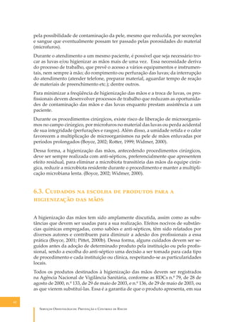 pela possibilidade de contaminação da pele, mesmo que reduzida, por secreções
e sangue que eventualmente possam ter passado pelas porosidades do material
(microfuros).
Durante o atendimento a um mesmo paciente, é possível que seja necessário trocar as luvas e/ou higienizar as mãos mais de uma vez. Essa necessidade deriva
do processo de trabalho, que prevê o acesso a vários equipamentos e instrumentais, nem sempre à mão; do rompimento ou perfuração das luvas; da interrupção
do atendimento (atender telefone, preparar material, aguardar tempo de reação
de materiais de preenchimento etc.); dentre outros.
Para minimizar a freqüência de higienização das mãos e a troca de luvas, os proﬁssionais devem desenvolver processos de trabalho que reduzam as oportunidades de contaminação das mãos e das luvas enquanto prestam assistência a um
paciente.
Durante os procedimentos cirúrgicos, existe risco de liberação de microorganismos no campo cirúrgico, por microfuros no material das luvas ou perda acidental
de sua integridade (perfurações e rasgos). Além disso, a umidade retida e o calor
favorecem a multiplicação de microorganismos na pele de mãos enluvadas por
períodos prolongados (Boyce, 2002; Ro�er, 1999; Widmer, 2000).
Dessa forma, a higienização das mãos, antecedendo procedimentos cirúrgicos,
deve ser sempre realizada com anti-sépticos, preferencialmente que apresentem
efeito residual, para eliminar a microbiota transitória das mãos da equipe cirúrgica, reduzir a microbiota residente durante o procedimento e manter a multiplicação microbiana lenta. (Boyce, 2002; Widmer, 2000).

6.3. C������� �� ������� �� �������� ���� �
������������ ��� ����
A higienização das mãos tem sido amplamente discutida, assim como as substâncias que devem ser usadas para a sua realização. Efeitos nocivos de substâncias químicas empregadas, como sabões e anti-sépticos, têm sido relatados por
diversos autores e contribuem para diminuir a adesão dos proﬁssionais a essa
prática (Boyce, 2001; Pi�et, 2000b). Dessa forma, alguns cuidados devem ser seguidos antes da adoção de determinado produto pela instituição ou pelo proﬁssional, sendo a escolha do anti-séptico uma decisão a ser tomada para cada tipo
de procedimento e cada instituição ou clínica, respeitando-se as particularidades
locais.
Todos os produtos destinados à higienização das mãos devem ser registrados
na Agência Nacional de Vigilância Sanitária, conforme as RDCs n.º 79, de 28 de
agosto de 2000, n.º 133, de 29 de maio de 2003, e n.º 136, de 29 de maio de 2003, ou
as que vierem substituí-las. Essa é a garantia de que o produto apresenta, em sua
62

S������� O������������: P�������� � C������� �� R�����

 