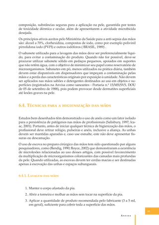 composição, substâncias seguras para a aplicação na pele, garantida por testes
de toxicidade dérmica e ocular, além de apresentarem a atividade microbicida
desejada.
Os princípios ativos aceitos pelo Ministério da Saúde para a anti-sepsia das mãos
são: álcool a 70%, clorhexidina, compostos de iodo, como por exemplo polivinil
pirrolidona iodo (PVPI) e outros iodóforos ( BRASIL, 1989) .
O sabonete utilizado para a lavagem das mãos deve ser preferencialmente líquido, para evitar a contaminação do produto. Quando não for possível, deve-se
procurar utilizar sabonete sólido em pedaços pequenos, apoiados em suportes
que não retêm água, com o objetivo de minimizar seu papel como reservatório de
microorganismos. Sabonetes em pó, menos utilizados na prática diária, também
devem estar disponíveis em dispensadores que impeçam a contaminação pelas
mãos e a perda das características originais por exposição à umidade. Não devem
ser aplicados nas mãos sabões e detergentes destinados ao uso em objetos e superfícies (registrados na Anvisa como saneantes - Portaria n.º 15/MS/SVS, DOU
de 05 de setembro de 1988), pois podem provocar desde dermatites superﬁciais
até lesões graves na pele.

6.4. T������� ���� � ������������ ��� ����
Estudos bem desenhados têm demonstrado o uso de anéis como um fator isolado
para a persistência de patógenos nas mãos de proﬁssionais (Salisbury, 1997; Icaac, 2001). Portanto, antes de iniciar qualquer técnica de higienização das mãos, o
proﬁssional deve retirar relógio, pulseiras e anéis, inclusive a aliança. As unhas
devem ser mantidas aparadas e, caso use esmalte, este não deve apresentar ﬁssuras ou descamação.
O uso de escova no preparo cirúrgico das mãos tem sido questionado por alguns
pesquisadores, como (Bendig, 1990; Boyce, 2002) que demonstraram a ocorrência
de microlesões relacionadas ao uso desses artigos, com possível favorecimento
da multiplicação de microorganismos colonizantes das camadas mais profundas
da pele. Quando utilizadas, as escovas devem ter cerdas macias e ser destinadas
apenas à escovação das unhas e espaços subungueais.

6.4.1. L������ ��� ����
1. Manter o corpo afastado da pia.
2. Abrir a torneira e molhar as mãos sem tocar na superfície da pia.
3. Aplicar a quantidade de produto recomendada pelo fabricante (3 a 5 ml,
em geral), suﬁciente para cobrir toda a superfície das mãos.
63

A�����

 