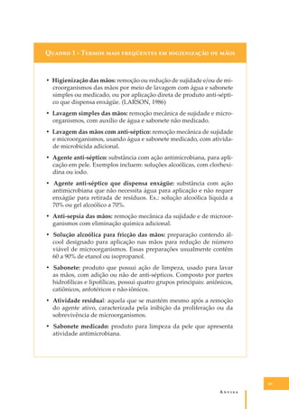 Q����� 1 - T����� ���� ���������� �� ������������ �� ����

• Higienização das mãos: remoção ou redução de sujidade e/ou de microorganismos das mãos por meio de lavagem com água e sabonete
simples ou medicado, ou por aplicação direta de produto anti-séptico que dispensa enxágüe. (LARSON, 1986)
• Lavagem simples das mãos: remoção mecânica de sujidade e microorganismos, com auxílio de água e sabonete não medicado.
• Lavagem das mãos com anti-séptico: remoção mecânica de sujidade
e microorganismos, usando água e sabonete medicado, com atividade microbicida adicional.
• Agente anti-séptico: substância com ação antimicrobiana, para aplicação em pele. Exemplos incluem: soluções alcoólicas, com clorhexidina ou iodo.
• Agente anti-séptico que dispensa enxágüe: substância com ação
antimicrobiana que não necessita água para aplicação e não requer
enxágüe para retirada de resíduos. Ex.: solução alcoólica líquida a
70% ou gel alcoólico a 70%.
• Anti-sepsia das mãos: remoção mecânica da sujidade e de microorganismos com eliminação química adicional.
• Solução alcoólica para fricção das mãos: preparação contendo álcool designado para aplicação nas mãos para redução de número
viável de microorganismos. Essas preparações usualmente contêm
60 a 90% de etanol ou isopropanol.
• Sabonete: produto que possui ação de limpeza, usado para lavar
as mãos, com adição ou não de anti-sépticos. Composto por partes
hidrofílicas e lipofílicas, possui quatro grupos principais: aniônicos,
catiônicos, anfotéricos e não-iônicos.
• Atividade residual: aquela que se mantém mesmo após a remoção
do agente ativo, caracterizada pela inibição da proliferação ou da
sobrevivência de microorganismos.
• Sabonete medicado: produto para limpeza da pele que apresenta
atividade antimicrobiana.

65

A�����

 