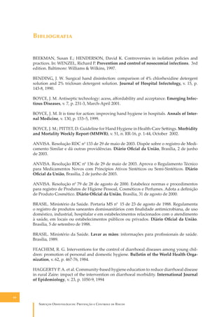 B�����������
BEEKMAN, Susan E.; HENDERSON, David K. Controversies in isolation policies and
practices. In: WENZEL, Richard P. Prevention and control of nosocomial infections. 3rd
edition. Baltimore: Williams & Wilkins, 1997.
BENDING, J. W. Surgical hand disinfection: comparison of 4% chlorhexidine detergent
solution and 2% triclosan detergent solution. Journal of Hospital Infectology, v. 15, p.
143-8, 1990.
BOYCE, J. M. Antiseptic technology: acess, aﬀordability and acceptance. Emerging Infectious Diseases, v. 7, p. 231-3, March-April 2001.
BOYCE, J. M. It is time for action: improving hand hygiene in hospitals. Annals of Internal Medicine, v. 130, p. 153–5, 1999.
BOYCE, J. M.; PITTET, D. Guideline for Hand Hygiene in Health-Care Se�ings. Morbidity
and Mortality Weekly Report (MMWR), v. 51, n. RR-16, p. 1-44, October 2002.
ANVISA. Resolução RDC n0 133 de 29 de maio de 2003. Dispõe sobre o registro de Medicamento Similar e dá outras providências. Diário Oﬁcial da União, Brasília, 2 de junho
de 2003.
ANVISA. Resolução RDC n0 136 de 29 de maio de 2003. Aprova o Regulamento Técnico
para Medicamentos Novos com Princípios Ativos Sintéticos ou Semi-Sintéticos. Diário
Oﬁcial da União, Brasília, 2 de junho de 2003.
ANVISA. Resolução n0 79 de 28 de agosto de 2000. Estabelece normas e procedimentos
para registro de Produtos de Higiene Pessoal, Cosméticos e Perfumes. Adota a deﬁnição
de Produto Cosmético. Diário Oﬁcial da União, Brasília, 31 de agosto de 2000.
BRASIL. Ministério da Saúde. Portaria MS n0 15 de 23 de agosto de 1988. Regulamenta
o registro de produtos saneantes domissanitários com ﬁnalidade antimicrobiana, de uso
doméstico, industrial, hospitalar e em estabelecimentos relacionados com o atendimento
à saúde, em locais ou estabelecimentos públicos ou privados. Diário Oﬁcial da União.
Brasília, 5 de setembro de 1988.
BRASIL. Ministério da Saúde. Lavar as mãos: informações para proﬁssionais de saúde.
Brasília, 1989.
FEACHEM, R. G. Interventions for the control of diarrhoeal diseases among young children: promotion of personal and domestic hygiene. Bulletin of the World Health Organization, v. 62, p. 467-76, 1984.
HAGGERTY P. A. et al. Community-based hygiene education to reduce diarrhoeal disease
in rural Zaire: impact of the intervention on diarrhoeal morbidity. International Journal
of Epidemiology, v. 23, p. 1050-9, 1994

66

S������� O������������: P�������� � C������� �� R�����

 