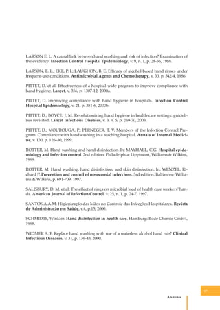 LARSON E. L. A causal link between hand washing and risk of infection? Examination of
the evidence. Infection Control Hospital Epidemiology, v. 9, n. 1, p. 28-36, 1988.
LARSON, E. L.; EKE, P. I.; LAUGHON, B. E. Eﬃcacy of alcohol-based hand rinses under
frequent-use conditions. Antimicrobial Agents and Chemotherapy, v. 30, p. 542-4, 1986
PITTET, D. et al. Eﬀectiveness of a hospital-wide program to improve compliance with
hand hygiene. Lancet, v. 356, p. 1307-12, 2000a.
PITTET, D. Improving compliance with hand hygiene in hospitals. Infection Control
Hospital Epidemiology, v. 21, p. 381-6, 2000b.
PITTET, D.; BOYCE, J. M. Revolutionizing hand hygiene in health-care se�ings: guidelines revisited. Lancet Infectious Diseases, v. 3, n. 5, p. 269-70, 2003.
PITTET, D.; MOUROUGA, P.; PERNEGER, T. V. Members of the Infection Control Program. Compliance with handwashing in a teaching hospital. Annals of Internal Medicine, v. 130, p. 126–30, 1999.
ROTTER, M. Hand washing and hand disinfection. In: MAYHALL, C.G. Hospital epidemiology and infection control. 2nd edition. Philadelphia: Lippinco�, Williams & Wilkins,
1999.
ROTTER, M. Hand washing, hand disinfection, and skin disinfection. In: WENZEL, Richard P. Prevention and control of nosocomial infeccions. 3rd edition. Baltimore: Williams & Wilkins, p. 691-709, 1997.
SALISBURY, D. M. et al. The eﬀect of rings on microbial load of health care workers’ hands. American Journal of Infection Control, v. 25, n. 1, p. 24-7, 1997.
SANTOS,A.A.M. Higienização das Mãos no Controle das Infecções Hospitalares. Revista
de Administração em Saúde, v.4, p.15, 2000.
SCHMIDTS, Winkler. Hand disinfection in health care. Hamburg: Bode Chemie GmbH,
1998.
WIDMER A. F. Replace hand washing with use of a waterless alcohol hand rub? Clinical
Infectious Diseases, v. 31, p. 136-43, 2000.

67

A�����

 