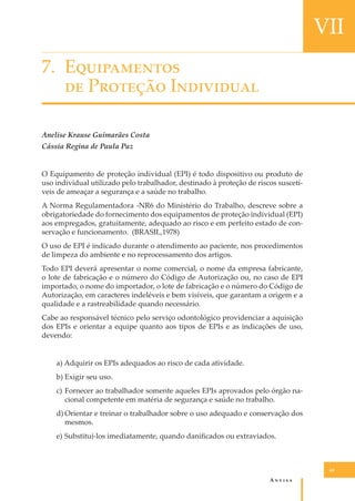 VII
7. E�����������
�� P������� I���������
Anelise Krause Guimarães Costa
Cássia Regina de Paula Paz
O Equipamento de proteção individual (EPI) é todo dispositivo ou produto de
uso individual utilizado pelo trabalhador, destinado à proteção de riscos suscetíveis de ameaçar a segurança e a saúde no trabalho.
A Norma Regulamentadora -NR6 do Ministério do Trabalho, descreve sobre a
obrigatoriedade do fornecimento dos equipamentos de proteção individual (EPI)
aos empregados, gratuitamente, adequado ao risco e em perfeito estado de conservação e funcionamento. (BRASIL,1978)
O uso de EPI é indicado durante o atendimento ao paciente, nos procedimentos
de limpeza do ambiente e no reprocessamento dos artigos.
Todo EPI deverá apresentar o nome comercial, o nome da empresa fabricante,
o lote de fabricação e o número do Código de Autorização ou, no caso de EPI
importado, o nome do importador, o lote de fabricação e o número do Código de
Autorização, em caracteres indeléveis e bem visíveis, que garantam a origem e a
qualidade e a rastreabilidade quando necessário.
Cabe ao responsável técnico pelo serviço odontológico providenciar a aquisição
dos EPIs e orientar a equipe quanto aos tipos de EPIs e as indicações de uso,
devendo:
a) Adquirir os EPIs adequados ao risco de cada atividade.
b) Exigir seu uso.
c) Fornecer ao trabalhador somente aqueles EPIs aprovados pelo órgão nacional competente em matéria de segurança e saúde no trabalho.
d) Orientar e treinar o trabalhador sobre o uso adequado e conservação dos
mesmos.
e) Substituí-los imediatamente, quando daniﬁcados ou extraviados.

69

A�����

 