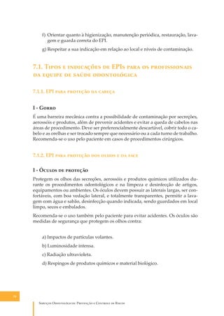 f) Orientar quanto à higienização, manutenção periódica, restauração, lavagem e guarda correta do EPI.
g) Respeitar a sua indicação em relação ao local e níveis de contaminação.

7.1. T���� � ���������� �� EPI� ���� �� �������������
�� ������ �� ����� ������������
7.1.1. EPI ���� �������� �� ������
I - G����
É uma barreira mecânica contra a possibilidade de contaminação por secreções,
aerossóis e produtos, além de prevenir acidentes e evitar a queda de cabelos nas
áreas de procedimento. Deve ser preferencialmente descartável, cobrir todo o cabelo e as orelhas e ser trocado sempre que necessário ou a cada turno de trabalho.
Recomenda-se o uso pelo paciente em casos de procedimentos cirúrgicos.

7.1.2. EPI ���� �������� ��� ����� � �� ����
I - Ó����� �� ��������
Protegem os olhos das secreções, aerossóis e produtos químicos utilizados durante os procedimentos odontológicos e na limpeza e desinfecção de artigos,
equipamentos ou ambientes. Os óculos devem possuir as laterais largas, ser confortáveis, com boa vedação lateral, e totalmente transparentes, permitir a lavagem com água e sabão, desinfecção quando indicada, sendo guardados em local
limpo, secos e embalados.
Recomenda-se o uso também pelo paciente para evitar acidentes. Os óculos são
medidas de segurança que protegem os olhos contra:
a) Impactos de partículas volantes.
b) Luminosidade intensa.
c) Radiação ultravioleta.
d) Respingos de produtos químicos e material biológico.

70

S������� O������������: P�������� � C������� �� R�����

 