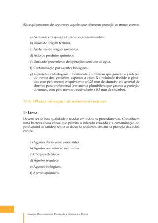 São equipamentos de segurança aqueles que oferecem proteção ao tronco contra:
a) Aerossóis e respingos durante os procedimentos.
b) Riscos de origem térmica.
c) Acidentes de origem mecânica.
d) Ação de produtos químicos.
e) Umidade proveniente de operações com uso de água.
f) Contaminação por agentes biológicos.
g) Exposições radiológicas – vestimenta plumbífera que garante a proteção
do tronco dos pacientes expostos a raios X (incluindo tireóide e gônadas, com pelo menos o equivalente a 0,25 mm de chumbo) e o avental de
chumbo para proﬁssional (vestimenta plumbífera que garante a proteção
do tronco, com pelo menos o equivalente a 0,5 mm de chumbo).

7.1.4. EPI ���� �������� ��� ������� ����������
I - L����
Devem ser de boa qualidade e usadas em todos os procedimentos. Constituem
uma barreira física eﬁcaz que previne a infecção cruzada e a contaminação do
proﬁssional de saúde e reduz os riscos de acidentes. Atuam na proteção das mãos
contra:
a) Agentes abrasivos e escoriantes.
b) Agentes cortantes e perfurantes.
c) Choques elétricos.
d) Agentes térmicos.
e) Agentes biológicos.
f) Agentes químicos.

72

S������� O������������: P�������� � C������� �� R�����

 
