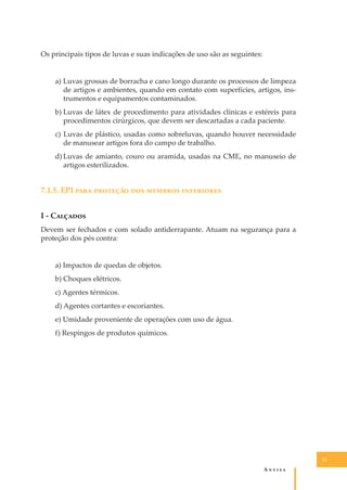 Os principais tipos de luvas e suas indicações de uso são as seguintes:
a) Luvas grossas de borracha e cano longo durante os processos de limpeza
de artigos e ambientes, quando em contato com superfícies, artigos, instrumentos e equipamentos contaminados.
b) Luvas de látex de procedimento para atividades clínicas e estéreis para
procedimentos cirúrgicos, que devem ser descartadas a cada paciente.
c) Luvas de plástico, usadas como sobreluvas, quando houver necessidade
de manusear artigos fora do campo de trabalho.
d) Luvas de amianto, couro ou aramida, usadas na CME, no manuseio de
artigos esterilizados.

7.1.5. EPI ���� �������� ��� ������� ����������
I - C�������
Devem ser fechados e com solado antiderrapante. Atuam na segurança para a
proteção dos pés contra:
a) Impactos de quedas de objetos.
b) Choques elétricos.
c) Agentes térmicos.
d) Agentes cortantes e escoriantes.
e) Umidade proveniente de operações com uso de água.
f) Respingos de produtos químicos.

73

A�����

 