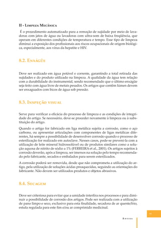 II - L������ M�������
É o procedimento automatizado para a remoção de sujidade por meio de lavadoras com jatos de água ou lavadoras com ultra-som de baixa freqüência, que
operam em diferentes condições de temperatura e tempo. Esse tipo de limpeza
diminui a exposição dos proﬁssionais aos riscos ocupacionais de origem biológica, especialmente, aos vírus da hepatite e HIV.

8.2. E������
Deve ser realizado em água potável e corrente, garantindo a total retirada das
sujidades e do produto utilizado na limpeza. A qualidade da água tem relação
com a durabilidade do instrumental, sendo recomendado que o último enxágüe
seja feito com água livre de metais pesados. Os artigos que contêm lúmen devem
ser enxaguados com bicos de água sob pressão.

8.3. I������� ������
Serve para veriﬁcar a eﬁcácia do processo de limpeza e as condições de integridade do artigo. Se necessário, deve-se proceder novamente à limpeza ou à substituição do artigo.
Quando o artigo for fabricado em liga metálica sujeita a corrosão, como o aço
carbono, ou apresentar articulações com componentes de ligas metálicas diferentes, há sempre a possibilidade de desenvolver corrosão quando o processo de
esterilização for realizado em autoclave. Nesses casos, pode-se preveni-la com a
utilização de leite mineral hidrossolúvel ou de produtos similares como a solução aquosa de nitrito de sódio a 1% (FERREIRA et al., 2001). Os artigos sujeitos à
corrosão deverão, após a limpeza, ser imersos na solução pelo tempo recomendado pelo fabricante, secados e embalados para serem esterilizados.
A corrosão poderá ser removida, desde que não comprometa a utilização do artigo, pela utilização de soluções ácidas preaquecidas, seguindo as orientações do
fabricante. Não devem ser utilizados produtos e objetos abrasivos.

8.4. S������
Deve ser criteriosa para evitar que a umidade interﬁra nos processos e para diminuir a possibilidade de corrosão dos artigos. Pode ser realizada com a utilização
de pano limpo e seco, exclusivo para esta ﬁnalidade, secadora de ar quente/frio,
estufa regulada para este ﬁm e/ou ar comprimido medicinal.
77

A�����

 