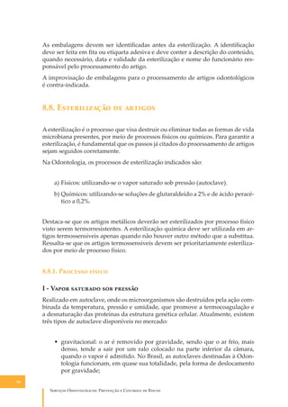 As embalagens devem ser identiﬁcadas antes da esterilização. A identiﬁcação
deve ser feita em ﬁta ou etiqueta adesiva e deve conter a descrição do conteúdo,
quando necessário, data e validade da esterilização e nome do funcionário responsável pelo processamento do artigo.
A improvisação de embalagens para o processamento de artigos odontológicos
é contra-indicada.

8.8. E������������ �� �������
A esterilização é o processo que visa destruir ou eliminar todas as formas de vida
microbiana presentes, por meio de processos físicos ou químicos. Para garantir a
esterilização, é fundamental que os passos já citados do processamento de artigos
sejam seguidos corretamente.
Na Odontologia, os processos de esterilização indicados são:
a) Físicos: utilizando-se o vapor saturado sob pressão (autoclave).
b) Químicos: utilizando-se soluções de glutaraldeído a 2% e de ácido peracético a 0,2%.
Destaca-se que os artigos metálicos deverão ser esterilizados por processo físico
visto serem termorresistentes. A esterilização química deve ser utilizada em artigos termossensíveis apenas quando não houver outro método que a substitua.
Ressalta-se que os artigos termossensíveis devem ser prioritariamente esterilizados por meio de processo físico.

8.8.1. P������� ������
I - V���� �������� ��� �������
Realizado em autoclave, onde os microorganismos são destruídos pela ação combinada da temperatura, pressão e umidade, que promove a termocoagulação e
a desnaturação das proteínas da estrutura genética celular. Atualmente, existem
três tipos de autoclave disponíveis no mercado:
• gravitacional: o ar é removido por gravidade, sendo que o ar frio, mais
denso, tende a sair por um ralo colocado na parte inferior da câmara,
quando o vapor é admitido. No Brasil, as autoclaves destinadas à Odontologia funcionam, em quase sua totalidade, pela forma de deslocamento
por gravidade;
80

S������� O������������: P�������� � C������� �� R�����

 