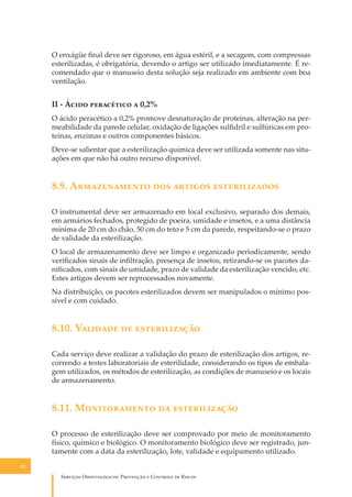 O enxágüe ﬁnal deve ser rigoroso, em água estéril, e a secagem, com compressas
esterilizadas, é obrigatória, devendo o artigo ser utilizado imediatamente. É recomendado que o manuseio desta solução seja realizado em ambiente com boa
ventilação.

II - Á���� ���������� � 0,2%
O ácido peracético a 0,2% promove desnaturação de proteínas, alteração na permeabilidade da parede celular, oxidação de ligações sulﬁdril e sulfúricas em proteínas, enzimas e outros componentes básicos.
Deve-se salientar que a esterilização química deve ser utilizada somente nas situações em que não há outro recurso disponível.

8.9. A������������ ��� ������� �������������
O instrumental deve ser armazenado em local exclusivo, separado dos demais,
em armários fechados, protegido de poeira, umidade e insetos, e a uma distância
mínima de 20 cm do chão, 50 cm do teto e 5 cm da parede, respeitando-se o prazo
de validade da esterilização.
O local de armazenamento deve ser limpo e organizado periodicamente, sendo
veriﬁcados sinais de inﬁltração, presença de insetos, retirando-se os pacotes daniﬁcados, com sinais de umidade, prazo de validade da esterilização vencido, etc.
Estes artigos devem ser reprocessados novamente.
Na distribuição, os pacotes esterilizados devem ser manipulados o mínimo possível e com cuidado.

8.10. V������� �� �������������
Cada serviço deve realizar a validação do prazo de esterilização dos artigos, recorrendo a testes laboratoriais de esterilidade, considerando os tipos de embalagem utilizados, os métodos de esterilização, as condições de manuseio e os locais
de armazenamento.

8.11. M������������ �� �������������
O processo de esterilização deve ser comprovado por meio de monitoramento
físico, químico e biológico. O monitoramento biológico deve ser registrado, juntamente com a data da esterilização, lote, validade e equipamento utilizado.
82

S������� O������������: P�������� � C������� �� R�����

 