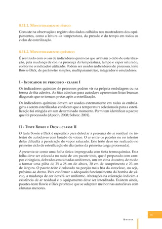 8.11.1. M������������ ������
Consiste na observação e registro dos dados colhidos nos mostradores dos equipamentos, como a leitura da temperatura, da pressão e do tempo em todos os
ciclos de esterilização.

8.11.2. M������������ �������
É realizado com o uso de indicadores químicos que avaliam o ciclo de esterilização, pela mudança de cor, na presença da temperatura, tempo e vapor saturado,
conforme o indicador utilizado. Podem ser usados indicadores de processo, teste
Bowie-Dick, de parâmetro simples, multiparamétrico, integrador e emuladores.

I - I�������� �� �������� - ������ I
Os indicadores químicos de processos podem vir na própria embalagem ou na
forma de ﬁta adesiva. As ﬁtas adesivas para autoclave apresentam listas brancas
diagonais que se tornam pretas após a esterilização.
Os indicadores químicos devem ser usados externamente em todas as embalagens a serem esterilizadas e indicam que a temperatura selecionada para a esterilização foi atingida em um determinado momento. Permitem identiﬁcar o pacote
que foi processado (Apecih, 2000; Sobecc. 2001).

II - T���� B���� � D��� - ������ II
O teste Bowie e Dick é especíﬁco para detectar a presença do ar residual no interior de autoclaves com bomba de vácuo. O ar entre os pacotes ou no interior
deles diﬁculta a penetração do vapor saturado. Este teste deve ser realizado no
primeiro ciclo de esterilização do dia (antes da primeira carga processada).
Apresenta-se como uma folha única impregnada com tinta termoquímica. Esta
folha deve ser colocada no meio de um pacote teste, que é preparado com campos cirúrgicos, dobrados em camadas uniformes, um em cima do outro, de modo
a formar uma pilha de 25 a 28 cm de altura, 30 cm de comprimento e 23 cm
de largura. O pacote-teste é colocado na porção mais fria da autoclave, ou seja,
próxima ao dreno. Para conﬁrmar o adequado funcionamento da bomba de vácuo, a mudança de cor deverá ser uniforme. Alterações na coloração indicam a
existência de ar residual e o equipamento deve ser interditado. Existem ainda,
pacotes-teste Bowie e Dick prontos e que se adaptam melhor nas autoclaves com
câmaras menores.

83

A�����

 