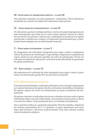 III - I�������� �� ���������� ������� – ������ III
Este indicador responde a um único parâmetro – temperatura. Não é indicado na
atualidade em virtude da existência de indicadores mais precisos.

IV - I�������� ���������������� – ������ IV
Os indicadores químicos multiparamétricos são tiras de papel impregnadas por
tinta termoquímica que muda de cor como as ﬁtas adesivas. Devem ser colocados no interior dos pacotes e indicam que a embalagem foi permeável ao agente
esterilizante e também que o tempo e a temperatura padronizados para a esterilização foram atingidos em um determinado momento.

V - I�������� ���������� – ������ V
Os integradores são indicadores designados para reagir a todos os parâmetros
críticos do processo de esterilização a vapor (tempo, temperatura e qualidade do
vapor), dentro de um intervalo especíﬁco de ciclos de esterilização. Devem ser
colocados no interior de cada pacote, no local de maior diﬁculdade de penetração
do agente esterilizante.

VI - E��������� – ������ VI
São indicadores de veriﬁcação de ciclos designados para reagir a todos os parâmetros da esterilização quando 95% do ciclo estiver concluído.

8.11.3. M������������ ���������
O monitoramento biológico é realizado utilizando-se tiras de papel impregnadas
por esporos bacterianos do gênero Bacillus, de bactérias termofílicas formadoras
de esporos, capazes de crescer em temperaturas nas quais as proteínas são desnaturadas.
Os pacotes contendo os indicadores devem ser colocados em locais onde o agente
esterilizante chega com maior diﬁculdade, como próximo à porta, junto ao dreno
e no meio da câmara. Tal procedimento deve ser realizado semanalmente.
Para a autoclave utiliza-se o geobacilo esporulado Stearothermophillus, disponível
em sistemas autocontidos de 2a e 3a gerações, os quais apresentam seus resultados após 48 horas e três horas respectivamente. Para estes sistemas existem
estufas incubadoras próprias.

84

S������� O������������: P�������� � C������� �� R�����

 