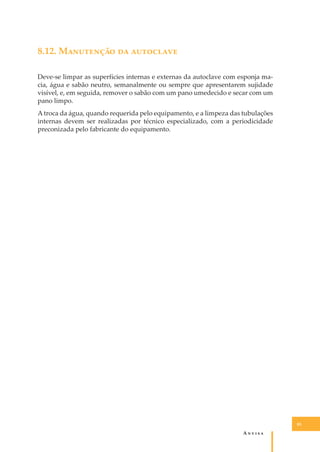 8.12. M��������� �� ���������
Deve-se limpar as superfícies internas e externas da autoclave com esponja macia, água e sabão neutro, semanalmente ou sempre que apresentarem sujidade
visível, e, em seguida, remover o sabão com um pano umedecido e secar com um
pano limpo.
A troca da água, quando requerida pelo equipamento, e a limpeza das tubulações
internas devem ser realizadas por técnico especializado, com a periodicidade
preconizada pelo fabricante do equipamento.

85

A�����

 