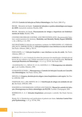 B�����������

APECIH. Controle de Infecção na Prática Odontológica. São Paulo: 2000. 87 p.
BRASIL. Ministério da Saúde. Controle de infecções e a prática odontológica em tempos
de AIDS: manual de condutas. Brasília: 2000.
BRASIL. Ministério da Saúde. Processamento de Artigos e Superfícies em Estabelecimentos de Saúde. Brasília: 1994.
CENTERS FOR DISEASE CONTROL AND PREVENTION (CDC). Recommended Infection: control practices for dentistry. Morbidity and Mortality Weekly Report (MMWR),
v. 42, n. RR-8, p. 1-11, 1993.
FECURI JÚNIOR, R. Infecção em implantes e próteses. In: FERNANDES, A.T.; FERNANDES, M.O.V.; RIBEIRO FILHO, N. Infecção hospitalar e suas interfaces na área da Saúde.
São Paulo: Atheneu, 2000. p. 702-19.
FERNANDES, A. T. Infecção hospitalar e suas interfaces na área da saúde. São Paulo:
Atheneu, 2000. v. 1
FERREIRA, E. L. et al. Avaliação do efeito dos processos de esterilização e desinfecção em
brocas de aço carbono e aço carbide associadas ou não ao uso de lubriﬁcantes. Revista da
Associação Brasileira de Odontologia, v. 8, n. 6, p. 375-81. São Paulo: 2001.
GUANDALINI, S. L.; MELO, N. S. F. O.; SANTOS, E. C. P. Biossegurança em odontologia. 2. ed. Curitiba: Odontex, 1999.
GUIMARÃES JUNIOR., J. Biossegurança e Controle de Infecção Cruzada em Consultórios Odontológicos. São Paulo: Santos, 2001.
MOLINA, E. Limpeza, desinfecção de artigos e áreas hospitalares e anti-sepsia. São Paulo: APECIH, 1999.
PADOVEZE, M. C.; DEL MONTE, M. C. C. Esterilização de artigos em unidades de saúde. São Paulo: APECIH, 1998.
PONTIFÍCIA UNIVERSIDADE CATÓLICA DO PARANÁ. Manual de controle de infecção e biossegurança na clínica odontológica da PUCPR. Curitiba: Champagnat, 2001.
RODRIGUES, E. A. C. Infecções hospitalares: prevenção e controle. São Paulo: Sarvier,
1997.
Rutala, W. A. Disinfection and sterilization of patient-care items. Infection Control Hospital Epidemiology, v. 17, p. 377-84, 1996.

86

S������� O������������: P�������� � C������� �� R�����

 