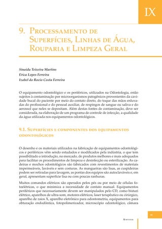 IX
9. P������������ ��
S����������, L����� �� Á���,
R������� � L������ G����
Sinaida Teixeira Martins
Erica Lopes Ferreira
Izabel do Rocio Costa Ferreira
O equipamento odontológico e os periféricos, utilizados na Odontologia, estão
sujeitos à contaminação por microorganismos patogênicos provenientes da cavidade bucal do paciente por meio do contato direto, do toque das mãos enluvadas do proﬁssional e do pessoal auxiliar, de respingos de sangue ou saliva e do
aerossol que neles se depositam. Além destas fontes de contaminação, deve ser
considerada, na elaboração de um programa de controle de infecção, a qualidade
da água utilizada nos equipamentos odontológicos.

9.1. S���������� � ����������� ��� ������������
�������������
O desenho e os materiais utilizados na fabricação de equipamentos odontológicos e periféricos vêm sendo estudados e modiﬁcados pela indústria, o que tem
possibilitado a introdução, no mercado, de produtos melhores e mais adequados
para facilitar os procedimentos de limpeza e desinfecção ou esterilização. As cadeiras e mochos odontológicos são fabricados com revestimentos de materiais
impermeáveis, laváveis e sem costuras. As mangueiras são lisas, as cuspideiras
podem ser retiradas para lavagem, as pontas dos equipos são autoclaváveis e, em
geral, apresentam superfície lisa ou com poucas ranhuras.
Muitos comandos elétricos são operados pelos pés ou por meio de células fotoelétricas, o que minimiza a necessidade de contato manual. Equipamentos
periféricos que necessariamente devem ser manipulados pelo CD, como bisturi
elétrico, aparelhos de ultra-som, motores elétricos, laser terapêutico ou cirúrgico,
aparelho de raios X, aparelho eletrônico para odontometria, equipamentos para
obturação endodôntica, fotopolimerizador, microscópio odontológico, câmara

89

A�����

 