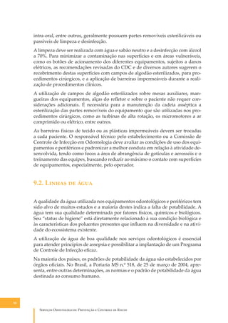 intra-oral, entre outros, geralmente possuem partes removíveis esterilizáveis ou
passíveis de limpeza e desinfecção.
A limpeza deve ser realizada com água e sabão neutro e a desinfecção com álcool
a 70%. Para minimizar a contaminação nas superfícies e em áreas vulneráveis,
como os botões de acionamento dos diferentes equipamentos, sujeitos a danos
elétricos, as recomendações revisadas do CDC e de diversos autores sugerem o
recobrimento destas superfícies com campos de algodão esterilizados, para procedimentos cirúrgicos, e a aplicação de barreiras impermeáveis durante a realização de procedimentos clínicos.
A utilização de campos de algodão esterilizados sobre mesas auxiliares, mangueiras dos equipamentos, alças do reﬂetor e sobre o paciente não requer considerações adicionais. É necessária para a manutenção da cadeia asséptica a
esterilização das partes removíveis do equipamento que são utilizadas nos procedimentos cirúrgicos, como as turbinas de alta rotação, os micromotores a ar
comprimido ou elétrico, entre outros.
As barreiras físicas de tecido ou as plásticas impermeáveis devem ser trocadas
a cada paciente. O responsável técnico pelo estabelecimento ou a Comissão de
Controle de Infecção em Odontologia deve avaliar as condições de uso dos equipamentos e periféricos e padronizar a melhor conduta em relação à atividade desenvolvida, tendo como focos a área de abrangência de gotículas e aerossóis e o
treinamento das equipes, buscando reduzir ao máximo o contato com superfícies
de equipamentos, especialmente, pelo operador.

9.2. L����� �� ����
A qualidade da água utilizada nos equipamentos odontológicos e periféricos tem
sido alvo de muitos estudos e a maioria destes indica a falta de potabilidade. A
água tem sua qualidade determinada por fatores físicos, químicos e biológicos.
Seu “status de higiene” está diretamente relacionado à sua condição biológica e
às características dos poluentes presentes que inﬂuem na diversidade e na atividade do ecossistema existente.
A utilização de água de boa qualidade nos serviços odontológicos é essencial
para atender princípios de assepsia e possibilitar a implantação de um Programa
de Controle de Infecção eﬁcaz.
Na maioria dos países, os padrões de potabilidade da água são estabelecidos por
órgãos oﬁciais. No Brasil, a Portaria MS n.º 518, de 25 de março de 2004, apresenta, entre outras determinações, as normas e o padrão de potabilidade da água
destinada ao consumo humano.

90

S������� O������������: P�������� � C������� �� R�����

 