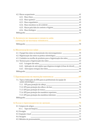 4.2. Riscos ocupacionais ___________________________________________________ 41
4.2.1. Risco físico _____________________________________________________ 41
4.2.2. Risco químico __________________________________________________ 42
4.2.3. Risco ergonômico _______________________________________________ 43
4.2.4. Risco mecânico ou de acidente ____________________________________ 43
4.2.5. Riscos pela falta de conforto e higiene______________________________ 44
4.2.6. Risco biológico _________________________________________________ 44
Bibliograﬁa ______________________________________________________________ 53

5. A������� �� �������� � ������� ����
��������� �� �������� ��������� _____________________________55
Bibliograﬁa ______________________________________________________________ 58

6. H����������� ��� ���� ______________________________________59
6.1. O papel das mãos na transmissão dos microorganismos ___________________ 59
6.2. Higienização das mãos na prática odontológica ___________________________ 61
6.3. Cuidados na escolha de produtos para a higienização das mãos _____________ 62
6.4. Técnicas para a higienização das mãos ___________________________________ 63
6.4.1. Lavagem das mãos ______________________________________________ 63
6.4.2. Aplicação de anti-séptico que dispensa enxágüe (à base de álcool) _____ 64
6.4.3. Anti-sepsia cirúrgica das mãos ____________________________________ 64
Bibliograﬁa ______________________________________________________________ 66

7. E����������� �� �������� ���������� _______________________69
7.1. Tipos e Indicações de EPIs para os proﬁssionais da equipe de
saúde odontológica ___________________________________________________ 70
7.1.1. EPI para proteção da cabeça ______________________________________ 70
7.1.2. EPI para proteção dos olhos e da face _______________________________ 70
7.1.3. EPI para proteção do tronco _______________________________________ 71
7.1.4. EPI para proteção dos membros superiores__________________________ 72
7.1.5. EPI para proteção dos membros inferiores __________________________ 73
Bibliograﬁa ______________________________________________________________ 74

8. F���� � ������������� �� ������� ___________________________75
8.1. Limpeza de artigos ____________________________________________________ 76
8.1.1. Tipos de limpeza ________________________________________________ 76
8.2. Enxágüe

________________________________________________________ 77

8.3. Inspeção visual _______________________________________________________ 77
8.4. Secagem

________________________________________________________ 77

8.5. Métodos de processamento _____________________________________________ 78

 