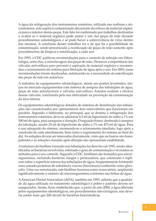 A água da refrigeração dos instrumentos rotatórios, utilizada nas turbinas e micromotores, está sujeita à contaminação decorrente do reﬂuxo de material orgânico para o interior destas peças. Este fato foi conﬁrmado por trabalhos destinados
a avaliar se o material orgânico pode entrar e sair das peças de mão durante
procedimentos odontológicos e se pode haver a sobrevivência de vírus dentro
das mesmas. A conclusão desses trabalhos foi a de que há a possibilidade de
contaminação, sendo preconizada a reutilização de peças de mão somente após
procedimentos de limpeza e esterilização, a cada uso.
Em 1993, o CDC publicou recomendações para o controle de infecção em Odontologia, entre elas, a autoclavagem das peças de mão. Destacou a importância das
válvulas anti-reﬂuxo para prevenir a aspiração de material orgânico e recomendou o acionamento do sistema para liberação de água após o uso. Em 2003, essas
recomendações foram atualizadas, enfatizando-se a necessidade da esterilização
das peças de mão em autoclave.
A indústria de equipamentos odontológicos, atenta aos pontos levantados, lançou no mercado equipamentos com sistema de assepsia das tubulações de água,
peças de mão autoclaváveis e válvulas anti-reﬂuxo. Estudos avaliam a eﬁcácia
dessas válvulas, concluindo pela sua efetividade na prevenção da contaminação
da área interna.
Os equipamentos odontológicos dotados de sistemas de desinfecção das tubulações são caracterizados por apresentarem dois reservatórios que funcionam em
paralelo. Segundo o fabricante, no principal, que se destina à refrigeração dos
instrumentos rotatórios, deve-se adicionar 0,3 ml de hipoclorito de sódio a 1% em
500 ml de água, para assegurar a cloração. O segundo frasco, destinado à assepsia
da tubulação, recebe 25 ml de hipoclorito de sódio a 1% em 475 ml de água. Para
o uso adequado do sistema, recomenda-se o acionamento imediato, logo após a
conclusão de cada atendimento, bem como o esgotamento do sistema ao ﬁnal do
dia. As soluções devem ser renovadas diariamente, visto que os frascos são transparentes e as soluções cloradas após diluição não apresentam estabilidade.
A estrutura do bioﬁlme formado nas tubulações foi descrita em 1995, sendo identiﬁcadas as bactérias envolvidas, estimado o grau de contaminação e revisados os
métodos para o seu controle. Segundo o CDC, bioﬁlmes são formados por microorganismos, incluindo bactérias, fungos e protozoários, que colonizam e replicam sobre a superfície interna das tubulações de água, freqüentemente formando
uma camada protetora de substância viscosa (limo/muco) conhecida como glicocalix. Uma vez estruturado, este bioﬁlme funciona como reservatório, ampliando
signiﬁcativamente o número de microorganismos existentes nas linhas de água.
A American Dental Association (ADA), também em 1995, salienta que a qualidade da água utilizada no tratamento odontológico é pobre e padrões devem ser
assegurados. Assim, ﬁcou estabelecido que, a partir do ano 2000, a água liberada
pelos equipamentos odontológicos, em procedimentos não-cirúrgicos, não deveria conter mais que 200 ufc/ml de bactérias heterotróﬁcas.

91

A�����

 