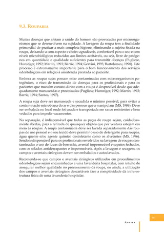 9.3. R�������
Muitas doenças que afetam a saúde do homem são provocadas por microorganismos que se desenvolvem na sujidade. A lavagem da roupa tem a ﬁnalidade
primordial de praticar a mais completa higiene, eliminando a sujeira ﬁxada na
roupa, deixando-a com aspecto e cheiro agradáveis, confortável para o uso e com
níveis microbiológicos reduzidos aos limites aceitáveis, ou seja, livre de patógenos em quantidade e qualidade suﬁcientes para transmitir doenças (Pugliese,
Hunstiger, 1992; Martin, 1993; Barrie, 1994; Gervini, 1995; Bartolomeu, 1998). Este
processo é extremamente importante para o bom funcionamento dos serviços
odontológicos em relação à assistência prestada ao paciente.
Embora as roupas sujas possam estar contaminadas com microorganismos patogênicos, o risco de transmissão de doenças para os proﬁssionais e para os
pacientes que mantém contato direto com a roupa é desprezível desde que adequadamente manuseadas e processadas (Pugliese, Hunstiger, 1992; Martin, 1993;
Barrie, 1994; Santos, 1997).
A roupa suja deve ser manuseada e sacudida o mínimo possível, para evitar a
contaminação microbiana do ar e das pessoas que a manipulam (MS, 1986). Deve
ser embalada no local onde foi usada e transportada em sacos resistentes e bem
vedados para impedir vazamentos.
Na separação, é indispensável que todas as peças de roupa sejam, cuidadosamente abertas, para a retirada de quaisquer objetos que por ventura estejam em
meio às roupas. A roupa contaminada deve ser lavada separadamente das roupas de uso pessoal e o seu tecido deve permitir o uso de detergente para roupas,
água quente e/ou agente químico desinfetante como os alvejantes (MS, 1996).
Sendo indispensável para os proﬁssionais envolvidos na lavagem de roupas contaminadas o uso de luvas de borracha, avental impermeável e sapatos fechados,
com os solados antiderrapantes e impermeáveis. Após a lavagem e secagem, os
campos e aventais cirúrgicos devem ser embalados e autoclavados.
Recomenda-se que campos e aventais cirúrgicos utilizados em procedimentos
odontológicos sejam encaminhados a uma lavanderia hospitalar, com intuito de
assegurar melhor qualidade no processamento da roupa, ou ainda, a utilização
dos campos e aventais cirúrgicos descartáveis face a complexidade da infra-estrutura física de uma lavanderia hospitalar.

93

A�����

 