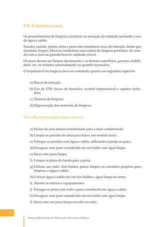 9.4. L������ �����
Os procedimentos de limpeza consistem na remoção da sujidade mediante o uso
de água e sabão.
Paredes, janelas, portas, tetos e pisos não constituem risco de infecção, desde que
mantidos limpos. Deve-se estabelecer uma rotina de limpeza periódica, de acordo com a área ou quando houver sujidade visível.
Os pisos devem ser limpos diariamente e as demais superfícies, gavetas, mobiliários, etc. no mínimo semanalmente ou quando necessário.
O responsável da limpeza deve ser orientado quanto aos seguintes aspectos:
a) Riscos de infecção.
b) Uso de EPIs (luvas de borracha, avental impermeável e sapatos fechados).
c) Técnicas de limpeza.
d) Higienização dos materiais de limpeza.

9.4.1. R������������ ���� �������
a) Iniciar da área menos contaminada para a mais contaminada.
b) Limpar as paredes de cima para baixo, em sentido único.
c) Esfregar as paredes com água e sabão, utilizando esponja ou pano.
d) Enxaguar com pano umedecido em um balde com água limpa.
e) Secar com pano limpo.
f) Limpar os pisos do fundo para a porta.
g) Utilizar um rodo, dois baldes, panos limpos ou carrinhos próprios para
limpeza, e água e sabão.
h) Colocar água e sabão em um dos baldes e água limpa no outro.
i) Afastar os móveis e equipamentos.
j) Esfregar os pisos com rodo e pano umedecido em água e sabão.
k) Enxaguar com pano umedecido em um balde com água limpa.
l) Secar com um pano limpo envolto no rodo.
94

S������� O������������: P�������� � C������� �� R�����

 