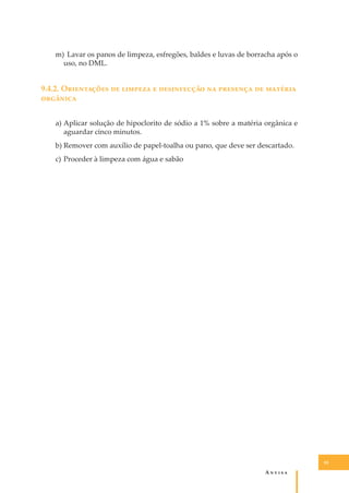 m) Lavar os panos de limpeza, esfregões, baldes e luvas de borracha após o
uso, no DML.

9.4.2. O���������� �� ������� � ����������� �� �������� �� �������
��������
a) Aplicar solução de hipoclorito de sódio a 1% sobre a matéria orgânica e
aguardar cinco minutos.
b) Remover com auxílio de papel-toalha ou pano, que deve ser descartado.
c) Proceder à limpeza com água e sabão

95

A�����

 