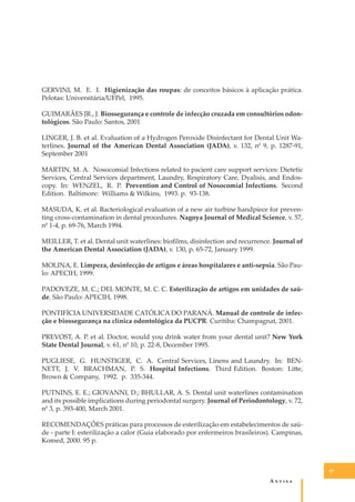 GERVINI, M. E. I. Higienização das roupas: de conceitos básicos à aplicação prática.
Pelotas: Universitária/UFPel, 1995.
GUIMARÃES JR., J. Biossegurança e controle de infecção cruzada em consultórios odontológicos. São Paulo: Santos, 2001
LINGER, J. B. et al. Evaluation of a Hydrogen Peroxide Disinfectant for Dental Unit Waterlines. Journal of the American Dental Association (JADA), v. 132, n0 9, p. 1287-91,
September 2001
MARTIN, M. A. Nosocomial Infections related to pacient care support services: Dietetic
Services, Central Services department, Laundry, Respiratory Care, Dyalisis, and Endoscopy. In: WENZEL, R. P. Prevention and Control of Nosocomial Infections. Second
Edition. Baltimore: Williams & Wilkins, 1993. p. 93-138.
MASUDA, K. et al. Bacteriological evaluation of a new air turbine handpiece for preventing cross-contamination in dental procedures. Nagoya Journal of Medical Science, v. 57,
n0 1-4, p. 69-76, March 1994.
MEILLER, T. et al. Dental unit waterlines: bioﬁlms, disinfection and recurrence. Journal of
the American Dental Association (JADA), v. 130, p. 65-72, January 1999.
MOLINA, E. Limpeza, desinfecção de artigos e áreas hospitalares e anti-sepsia. São Paulo: APECIH, 1999.
PADOVEZE, M. C.; DEL MONTE, M. C. C. Esterilização de artigos em unidades de saúde. São Paulo: APECIH, 1998.
PONTIFÍCIA UNIVERSIDADE CATÓLICA DO PARANÁ. Manual de controle de infecção e biossegurança na clínica odontológica da PUCPR. Curitiba: Champagnat, 2001.
PREVOST, A. P. et al. Doctor, would you drink water from your dental unit? New York
State Dental Journal, v. 61, n0 10, p. 22-8, December 1995.
PUGLIESE, G. HUNSTIGER, C. A. Central Services, Linens and Laundry. In: BENNETT, J. V. BRACHMAN, P. S. Hospital Infections. Third Edition. Boston: Li�e,
Brown & Company, 1992. p. 335-344.
PUTNINS, E. E.; GIOVANNI, D.; BHULLAR, A. S. Dental unit waterlines contamination
and its possible implications during periodontal surgery. Journal of Periodontology, v. 72,
n0 3, p. 393-400, March 2001.
RECOMENDAÇÕES práticas para processos de esterilização em estabelecimentos de saúde - parte I: esterilização a calor (Guia elaborado por enfermeiros brasileiros). Campinas,
Komed, 2000. 95 p.

97

A�����

 