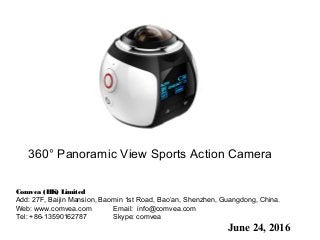 June 24, 2016
360° Panoramic View Sports Action Camera
Comvea (HK) Limited
Add: 27F, Baijin Mansion, Baomin 1st Road, Bao’an, Shenzhen, Guangdong, China.  
Web: www.comvea.com Email: info@comvea.com
Tel: +86-13590162787 Skype: comvea
 