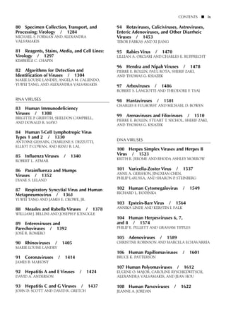 80 Specimen Collection, Transport, and
Processing: Virology / 1284
MICHAEL S. FORMAN AND ALEXANDRA
VALSAMAKIS
81 Reagents, Stains, Media, and Cell Lines:
Virology / 1297
KIMBERLE C. CHAPIN
82 Algorithms for Detection and
Identification of Viruses / 1304
MARIE LOUISE LANDRY, ANGELA M. CALIENDO,
YI-WEI TANG, AND ALEXANDRA VALSAMAKIS
RNA VIRUSES
83 Human Immunodeficiency
Viruses / 1308
BRIGITTE P. GRIFFITH, SHELDON CAMPBELL,
AND DONALD R. MAYO
84 Human T-Cell Lymphotropic Virus
Types 1 and 2 / 1330
ANTOINE GESSAIN, CHARLENE S. DEZZUTTI,
ELLIOT P. COWAN, AND RENU B. LAL
85 Influenza Viruses / 1340
ROBERT L. ATMAR
86 Parainfluenza and Mumps
Viruses / 1352
DIANE S. LELAND
87 Respiratory Syncytial Virus and Human
Metapneumovirus / 1361
YI-WEI TANG AND JAMES E. CROWE, JR.
88 Measles and Rubella Viruses / 1378
WILLIAM J. BELLINI AND JOSEPH P. ICENOGLE
89 Enteroviruses and
Parechoviruses / 1392
JOSÉ R. ROMERO
90 Rhinoviruses / 1405
MARIE LOUISE LANDRY
91 Coronaviruses / 1414
JAMES B. MAHONY
92 Hepatitis A and E Viruses / 1424
DAVID A. ANDERSON
93 Hepatitis C and G Viruses / 1437
JOHN D. SCOTT AND DAVID R. GRETCH
94 Rotaviruses, Caliciviruses, Astroviruses,
Enteric Adenoviruses, and Other Diarrheic
Viruses / 1453
TIBOR FARKAS AND XI JIANG
95 Rabies Virus / 1470
LILLIAN A. ORCIARI AND CHARLES E. RUPPRECHT
96 Hendra and Nipah Viruses / 1478
PIERRE E. ROLLIN, PAUL ROTA, SHERIF ZAKI,
AND THOMAS G. KSIAZEK
97 Arboviruses / 1486
ROBERT S. LANCIOTTI AND THEODORE F. TSAI
98 Hantaviruses / 1501
CHARLES F. FULHORST AND MICHAEL D. BOWEN
99 Arenaviruses and Filoviruses / 1510
PIERRE E. ROLLIN, STUART T. NICHOL, SHERIF ZAKI,
AND THOMAS G. KSIAZEK
DNA VIRUSES
100 Herpes Simplex Viruses and Herpes B
Virus / 1523
KEITH R. JEROME AND RHODA ASHLEY MORROW
101 Varicella-Zoster Virus / 1537
ANNE A. GERSHON, JINGXIAN CHEN,
PHILIP LARUSSA, AND SHARON P. STEINBERG
102 Human Cytomegalovirus / 1549
RICHARD L. HODINKA
103 Epstein-Barr Virus / 1564
ANNIKA LINDE AND KERSTIN I. FALK
104 Human Herpesviruses 6, 7,
and 8 / 1574
PHILIP E. PELLETT AND GRAHAM TIPPLES
105 Adenoviruses / 1589
CHRISTINE ROBINSON AND MARCELA ECHAVARRIA
106 Human Papillomaviruses / 1601
BRUCE K. PATTERSON
107 Human Polyomaviruses / 1612
EUGENE O. MAJOR, CAROLINE RYSCHKEWITSCH,
ALEXANDRA VALSAMAKIS, AND JEAN HOU
108 Human Parvoviruses / 1622
JEANNE A. JORDAN
CONTENTS ■ ix
 