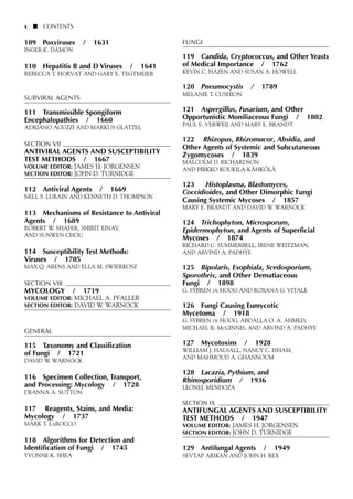 109 Poxviruses / 1631
INGER K. DAMON
110 Hepatitis B and D Viruses / 1641
REBECCA T. HORVAT AND GARY E. TEGTMEIER
SUBVIRAL AGENTS
111 Transmissible Spongiform
Encephalopathies / 1660
ADRIANO AGUZZI AND MARKUS GLATZEL
SECTION VII
ANTIVIRAL AGENTS AND SUSCEPTIBILITY
TEST METHODS / 1667
VOLUME EDITOR: JAMES H. JORGENSEN
SECTION EDITOR: JOHN D. TURNIDGE
112 Antiviral Agents / 1669
NELL S. LURAIN AND KENNETH D. THOMPSON
113 Mechanisms of Resistance to Antiviral
Agents / 1689
ROBERT W. SHAFER, SHIRIT EINAV,
AND SUNWEN CHOU
114 Susceptibility Test Methods:
Viruses / 1705
MAX Q. ARENS AND ELLA M. SWIERKOSZ
SECTION VIII
MYCOLOGY / 1719
VOLUME EDITOR: MICHAEL A. PFALLER
SECTION EDITOR: DAVID W. WARNOCK
GENERAL
115 Taxonomy and Classification
of Fungi / 1721
DAVID W. WARNOCK
116 Specimen Collection, Transport,
and Processing: Mycology / 1728
DEANNA A. SUTTON
117 Reagents, Stains, and Media:
Mycology / 1737
MARK T. LAROCCO
118 Algorithms for Detection and
Identification of Fungi / 1745
YVONNE R. SHEA
FUNGI
119 Candida, Cryptococcus, and Other Yeasts
of Medical Importance / 1762
KEVIN C. HAZEN AND SUSAN A. HOWELL
120 Pneumocystis / 1789
MELANIE T. CUSHION
121 Aspergillus, Fusarium, and Other
Opportunistic Moniliaceous Fungi / 1802
PAUL E. VERWEIJ AND MARY E. BRANDT
122 Rhizopus, Rhizomucor, Absidia, and
Other Agents of Systemic and Subcutaneous
Zygomycoses / 1839
MALCOLM D. RICHARDSON
AND PIRKKO KOUKILA-KÄHKÖLÄ
123 Histoplasma, Blastomyces,
Coccidioides, and Other Dimorphic Fungi
Causing Systemic Mycoses / 1857
MARY E. BRANDT AND DAVID W. WARNOCK
124 Trichophyton, Microsporum,
Epidermophyton, and Agents of Superficial
Mycoses / 1874
RICHARD C. SUMMERBELL, IRENE WEITZMAN,
AND ARVIND A. PADHYE
125 Bipolaris, Exophiala, Scedosporium,
Sporothrix, and Other Dematiaceous
Fungi / 1898
G. SYBREN DE HOOG AND ROXANA G. VITALE
126 Fungi Causing Eumycotic
Mycetoma / 1918
G. SYBREN DE HOOG, ABDALLA O. A. AHMED,
MICHAEL R. MCGINNIS, AND ARVIND A. PADHYE
127 Mycotoxins / 1928
WILLIAM J. HALSALL, NANCY C. ISHAM,
AND MAHMOUD A. GHANNOUM
128 Lacazia, Pythium, and
Rhinosporidium / 1936
LEONEL MENDOZA
SECTION IX
ANTIFUNGAL AGENTS AND SUSCEPTIBILITY
TEST METHODS / 1947
VOLUME EDITOR: JAMES H. JORGENSEN
SECTION EDITOR: JOHN D. TURNIDGE
129 Antifungal Agents / 1949
SEVTAP ARIKAN AND JOHN H. REX
x ■ CONTENTS
 