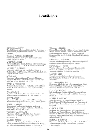 Contributors
SHARON L. ABBOTT
Microbial Diseases Laboratory, California State Department of
Health Services, 850 Marina Bay Parkway, E164, Richmond,
CA 94804
MARIA E. AGUERO-ROSENFELD
Clinical Laboratories, Room 1J-04, Westchester Medical
Center, Valhalla, NY 10595
ADRIANO AGUZZI
University Hospital Zürich, Institute of Neuropathology,
Schmelzbergstrasse 12, CH-8091 Zürich, Switzerland
ABDALLA O. A. AHMED
Department of Pathology and Microbiology, College of
Medicine, King Saud University, P.O. Box 2925, Riyadh 11461,
Kingdom of Saudi Arabia
AFSAR ALI
Department of Epidemiology and Preventive Medicine,
University of Maryland School of Medicine, 10 South Pine
Street, MSTF 959, Baltimore, MD 21201
DAVID A. ANDERSON
Macfarlane Burnet Institute for Medical Research and Public
Health, AMREP, 85 Commercial Road, Melbourne 3004,
Australia
MAX Q. ARENS
Department of Pediatrics, Washington University School of
Medicine, One Children’s Place, St. Louis, MO 63110
SEVTAP ARIKAN
Department of Microbiology and Clinical Microbiology,
Hacettepe University Medical School, 06100 Ankara, Turkey
ROBERT L. ATMAR
Departments of Medicine and Molecular Virology &
Microbiology, Baylor College of Medicine, 1 Baylor Plaza,
MS BCM280, Houston, TX 77030
TAMMY L. BANNERMAN
Department of Pathology, The Ohio State University,
129 Hamilton Hall, 1645 Neill Avenue, Columbus,
OH 43210-1218
ELLEN JO BARON
Department of Pathology, Stanford University Medical
College, Stanford University Medical Center, Room H1537-J,
MC 5629, 300 Pasteur Drive, Stanford, CA 94305-5250
WILLIAM J. BELLINI
Measles, Mumps, Rubella, and Herpesviruses Branch, Division
of Viral Diseases, National Center for Immunizations and
Respiratory Diseases, Centers for Disease Control and
Prevention, Mail Stop C-22, 1600 Clifton Road, NE, Atlanta,
GA 30333
KATHRYN A. BERNARD
National Microbiology Laboratory, Public Health Agency of
Canada, Winnipeg, Manitoba, R3E3R2 Canada
BEVERLEY-ANN BIGGS
Victorian Infectious Diseases Service and Department of
Medicine, Royal Melbourne Hospital, University of
Melbourne, Parkville, Victoria 3050, Australia
JACQUES BILLE
Centre National de Référence Listeria, Institut de
Microbiologie, Rue de Bugnon 48, CH-1011 Lausanne,
Switzerland
EDITH BLONDEL-HILL
Department of Pathology and Laboratory Medicine, British
Columbia Children’s Hospital, 2G5, 4500 Oak Street,
Vancouver, British Columbia, Canada V6H 3N1
K. D. BOATWRIGHT
Infectious Diseases Division, Medical University of South
Carolina, 100 Doughty Street, Room 210BA, Charleston,
SC 29425
ROBERT A. BONOMO
Medical Service 111(W), Louis Stokes Cleveland VA
Medical Center, 10701 East Boulevard, and Department of
Medicine, Case Western Reserve University, Cleveland,
OH 44106
CHERYL A. BOPP
Foodborne and Diarrheal Diseases Laboratory Section,
Foodborne and Diarrheal Diseases Branch, Division of
Bacterial and Mycotic Diseases, National Center for Infectious
Diseases, Centers for Disease Control and Prevention,
Atlanta, GA 30333
DONALD H. BOUYER
Department of Pathology, University of Texas Medical Branch,
301 University Boulevard, Keiller Building, Galveston,
TX 77555-0609
xv
 