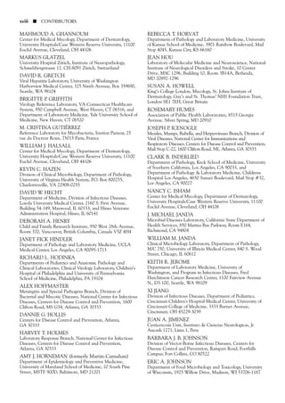 MAHMOUD A. GHANNOUM
Center for Medical Mycology, Department of Dermatology,
University Hospitals/Case Western Reserve University, 11100
Euclid Avenue, Cleveland, OH 44106
MARKUS GLATZEL
University Hospital Zürich, Institute of Neuropathology,
Schmelzbergstrasse 12, CH-8091 Zürich, Switzerland
DAVID R. GRETCH
Viral Hepatitis Laboratory, University of Washington
Harborview Medical Center, 325 Ninth Avenue, Box 359690,
Seattle, WA 98104
BRIGITTE P. GRIFFITH
Virology Reference Laboratory, VA Connecticut Healthcare
System, 950 Campbell Avenue, West Haven, CT 06516, and
Department of Laboratory Medicine, Yale University School of
Medicine, New Haven, CT 06520
M. CRISTINA GUTIÉRREZ
Reference Laboratory for Mycobacteria, Institut Pasteur, 25
rue du Docteur Roux, 75015 Paris, France
WILLIAM J. HALSALL
Center for Medical Mycology, Department of Dermatology,
University Hospitals/Case Western Reserve University, 11100
Euclid Avenue, Cleveland, OH 44106
KEVIN C. HAZEN
Division of Clinical Microbiology, Department of Pathology,
University of Virginia Health System, P.O. Box 800255,
Charlottesville, VA 22908-0255
DAVID W. HECHT
Department of Medicine, Division of Infectious Diseases,
Loyola University Medical Center, 2160 S. First Avenue,
Building 54-149, Maywood, IL 60153, and Hines Veterans
Administration Hospital, Hines, IL 60141
DEBORAH A. HENRY
Child and Family Research Institute, 950 West 28th Avenue,
Room 370, Vancouver, British Columbia, Canada V5Z 4H4
JANET FICK HINDLER
Department of Pathology and Laboratory Medicine, UCLA
Medical Center, Los Angeles, CA 90095-1713
RICHARD L. HODINKA
Departments of Pediatrics and Anatomic Pathology and
Clinical Laboratories, Clinical Virology Laboratory, Children’s
Hospital of Philadelphia and University of Pennsylvania
School of Medicine, Philadelphia, PA 19104
ALEX HOFFMASTER
Meningitis and Special Pathogens Branch, Division of
Bacterial and Mycotic Diseases, National Center for Infectious
Diseases, Centers for Disease Control and Prevention, 1600
Clifton Road, MS G34, Atlanta, GA 30333
DANNIE G. HOLLIS
Centers for Disease Control and Prevention, Atlanta,
GA 30333
HARVEY T. HOLMES
Laboratory Response Branch, National Center for Infectious
Diseases, Centers for Disease Control and Prevention,
Atlanta, GA 30333
AMY J. HORNEMAN (formerly Martin-Carnahan)
Department of Epidemiology and Preventive Medicine,
University of Maryland School of Medicine, 10 South Pine
Street, MSTF 900D, Baltimore, MD 21201
REBECCA T. HORVAT
Department of Pathology and Laboratory Medicine, University
of Kansas School of Medicine, 3901 Rainbow Boulevard, Mail
Stop 4045, Kansas City, KS 66160
JEAN HOU
Laboratory of Molecular Medicine and Neuroscience, National
Institute of Neurological Disorders and Stroke, 10 Center
Drive, MSC 1296, Building 10, Room 3B14A, Bethesda,
MD 20892-1296
SUSAN A. HOWELL
King’s College London, Mycology, St. Johns Institute of
Dermatology, Guy’s and St. Thomas’ NHS Foundation Trust,
London SE1 7EH, Great Britain
ROSEMARY HUMES
Association of Public Health Laboratories, 8515 Georgia
Avenue, Silver Spring, MD 20910
JOSEPH P. ICENOGLE
Measles, Mumps, Rubella, and Herpesviruses Branch, Division of
Viral Diseases, National Center for Immunizations and
Respiratory Diseases, Centers for Disease Control and Prevention,
Mail Stop C-22, 1600 Clifton Road, NE, Atlanta, GA 30333
CLARK B. INDERLIED
Department of Pathology, Keck School of Medicine, University
of Southern California, Los Angeles, CA 90033, and
Department of Pathology & Laboratory Medicine, Childrens
Hospital Los Angeles, 4650 Sunset Boulevard, Mail Stop #32,
Los Angeles, CA 90027
NANCY C. ISHAM
Center for Medical Mycology, Department of Dermatology,
University Hospitals/Case Western Reserve University, 11100
Euclid Avenue, Cleveland, OH 44106
J. MICHAEL JANDA
Microbial Diseases Laboratory, California State Department of
Health Services, 850 Marina Bay Parkway, Room E164,
Richmond, CA 94804
WILLIAM M. JANDA
Clinical Microbiology Laboratory, Department of Pathology,
M/C 750, University of Illinois Medical Center, 840 S. Wood
Street, Chicago, IL 60612
KEITH R. JEROME
Department of Laboratory Medicine, University of
Washington, and Program in Infectious Diseases, Fred
Hutchinson Cancer Research Center, 1100 Fairview Avenue
N., D3-100, Seattle, WA 98109
XI JIANG
Division of Infectious Diseases, Department of Pediatrics,
Cincinnati Children’s Hospital Medical Center, University of
Cincinnati College of Medicine, 3333 Burnet Avenue,
Cincinnati, OH 45229-3039
JUAN A. JIMENEZ
Cysticercosis Unit, Instituto de Ciencias Neurologicas, Jr
Ancash 1271, Lima 1, Peru
BARBARA J. B. JOHNSON
Division of Vector-Borne Infectious Diseases, Centers for
Disease Control and Prevention, Rampart Road, Foothills
Campus, Fort Collins, CO 80522
ERIC A. JOHNSON
Department of Food Microbiology and Toxicology, University
of Wisconsin, 1925 Willow Drive, Madison, WI 53706-1187
xviii ■ CONTRIBUTORS
 