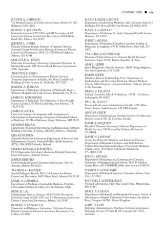 JUDITH A. JOHNSON
VA Medical Center, 10 North Greene Street, Room 4D-150,
Baltimore, MD 21201
ROBERT E. JOHNSON
National Center for HIV, STD, and TB Prevention, E-02,
Centers for Disease Control and Prevention, 1600 Clifton
Road, NE, Atlanta, GA 30333
JEFFERY L. JONES
Parasitic Diseases Branch, Division of Parasitic Diseases,
National Center for Infectious Diseases, Centers for Disease
Control and Prevention, MS F-22, 4770 Buford Highway,
Atlanta, GA 30341
MALCOLM K. JONES
Molecular Parasitology Laboratory, Queensland Institute of
Medical Research, 300 Herston Road, Herston, Queensland
4006, Australia
TIMOTHY F. JONES
Communicable and Environmental Disease Services,
Tennessee Department of Health, 4th Floor, Cordell Hull
Building, 425 5th Avenue N., Nashville, TN 37247
JEANNE A. JORDAN
Department of Pathology, University of Pittsburgh, Magee-
Women’s Hospital, 204 Craft Avenue, Pittsburgh, PA 15213
JAMES H. JORGENSEN
Department of Pathology, The University of Texas Health
Science Center, 7703 Floyd Curl Drive, San Antonio, TX
78229-3700
JAMES B. KAPER
Center for Vaccine Development and Department of
Microbiology & Immunology, University of Maryland School
of Medicine, 685 West Baltimore Street, Baltimore, MD 21201
MOGENS KILIAN
Department of Medical Microbiology and Immunology, Bartholin
Building, University of Aarhus, DK-8000 Aarhus C, Denmark
EIJA KÖNÖNEN
Anaerobe Reference Laboratory, Department of Bacterial and
Inflammatory Diseases, National Public Health Insititute
(KTL), FIN-00300 Helsinki, Finland
PIRKKO KOUKILA-KÄHKÖLÄ
HUS Diagnostics, Mycology Laboratory, Helsinki University
Central Hospital, Helsinki, Finland
KAREN KRISHER
Detroit Medical Center University Laboratories, 4201 St.
Antoine, Detroit, MI 48201
THOMAS G. KSIAZEK
Special Pathogens Branch, MS G-14, Centers for Disease
Control and Prevention, 1600 Clifton Road, Atlanta, GA 30333
JAIME A. LABARCA
Department of Medicine, Facultad de Medicine, Pontificia
Universidad Catolica de Chile, Lira 44, Santiago, Chile
RENU B. LAL
Epidemiology Branch, Division of HIV/AIDS Prevention,
National Center for HIV, STD and TB Prevention, Centers for
Disease Control and Prevention, Atlanta, GA 30333
ROBERT S. LANCIOTTI
Diagnostic and Reference Laboratory, Arbovirus Diseases
Branch, Centers for Disease Control and Prevention, Fort
Collins, CO 80521
MARIE LOUISE LANDRY
Department of Laboratory Medicine, Yale University School of
Medicine, P.O. Box 208035, New Haven, CT 06520-8035
MARK T. LAROCCO
Department of Pathology, St. Luke’s Episcopal Health System,
Houston, TX 77030
PHILIP LARUSSA
Department of Pediatrics, Columbia University College of
Physicians & Surgeons, 650 W. 168th Street, New York, NY
10032
TSAI-LING LAUDERDALE
Division of Clinical Research, National Health Research
Institutes, Taipei 11529, Taiwan, Republic of China
AMY L. LEBER
Quest Diagnostics, Nichols Institute, 33608 Ortega Highway,
San Juan Capistrano, CA 92690
KARIN LEDER
Infectious Disease Epidemiology Unit, Department of
Epidemiology and Preventive Medicine, Monash Medical
School, Alfred Hospital, Commercial Road, Prahran, Victoria
3181, Australia
DIANE S. LELAND
Indiana University School of Medicine, 350 W. 11th Street,
Indianapolis, IN 46202
PAUL N. LEVETT
Provincial Laboratory, Saskatchewan Health, 3211 Albert
Street, Regina, Saskatchewan, S4S 5W6 Canada
ANNIKA LINDE
Department of Epidemiology, Swedish Institute for Infectious
Disease Control, SE-171 82 Solna, Sweden
DAVID LINDQUIST
Microbial Diseases Laboratory, California Department of
Health Services, 850 Marina Bay Parkway, Richmond,
CA 94804
DAVID S. LINDSAY
Center for Molecular Medicine and Infectious Diseases,
Department of Biomedical Sciences and Pathobiology,
Virginia-Maryland Regional College of Veterinary Medicine,
Virginia Tech, 1410 Prices Fork Road, Blacksburg,
VA 24061-0342
JOHN J. LIPUMA
Department of Pediatrics and Communicable Diseases,
University of Michigan Medical School, 1150 W. Medical
Center Drive, 8323 MSRB III, 0646, Ann Arbor, MI 48109
SHAWN R. LOCKHART
Department of Biological Sciences, University of Iowa, Iowa
City, IA 52242
MICHAEL J. LOEFFELHOLZ
Viromed Laboratories, 6101 Blue Circle Drive, Minnetonka,
MN 55343
NIALL A. LOGAN
Department of Biological and Biomedical Sciences, School of
Life Sciences, Glasgow Caledonian University, Cowcaddens
Road, Glasgow G4 0BA, United Kingdom
GARY D. LUM
Pathology Administration, Northern Territory Government
Pathology Service, PO Box 41326, Casuarina NT 0811,
Australia
CONTRIBUTORS ■ xix
 