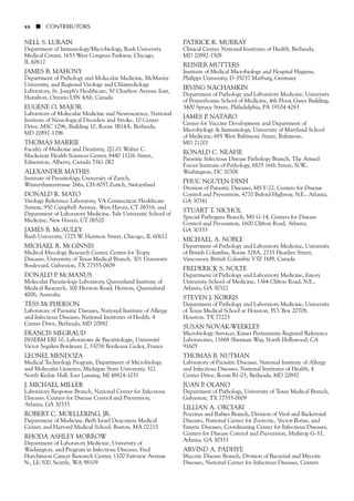 NELL S. LURAIN
Department of Immunology/Microbiology, Rush University
Medical Center, 1653 West Congress Parkway, Chicago,
IL 60612
JAMES B. MAHONY
Department of Pathology and Molecular Medicine, McMaster
University, and Regional Virology and Chlamydiology
Laboratory, St. Joseph’s Healthcare, 50 Charlton Avenue East,
Hamilton, Ontario L8N 4A6, Canada
EUGENE O. MAJOR
Laboratory of Molecular Medicine and Neuroscience, National
Institute of Neurological Disorders and Stroke, 10 Center
Drive, MSC 1296, Building 10, Room 3B14A, Bethesda,
MD 20892-1296
THOMAS MARRIE
Faculty of Medicine and Dentistry, 2J2.01 Walter C.
Mackenzie Health Sciences Center, 8440 112th Street,
Edmonton, Alberta, Canada T6G 2R7
ALEXANDER MATHIS
Institute of Parasitology, University of Zurich,
Winterthurerstrasse 266a, CH-8057 Zurich, Switzerland
DONALD R. MAYO
Virology Reference Laboratory, VA Connecticut Healthcare
System, 950 Campbell Avenue, West Haven, CT 06516, and
Department of Laboratory Medicine, Yale University School of
Medicine, New Haven, CT 06520
JAMES B. MCAULEY
Rush University, 1725 W. Harrison Street, Chicago, IL 60612
MICHAEL R. MCGINNIS
Medical Mycology Research Center, Center for Tropic
Diseases, University of Texas Medical Branch, 301 University
Boulevard, Galveston, TX 77555-0609
DONALD P. MCMANUS
Molecular Parasitology Laboratory, Queensland Institute of
Medical Research, 300 Herston Road, Herston, Queensland
4006, Australia
TESS MCPHERSON
Laboratory of Parasitic Diseases, National Institute of Allergy
and Infectious Diseases, National Institutes of Health, 4
Center Drive, Bethesda, MD 20892
FRANCIS MEGRAUD
INSERM ERI 10, Laboratoire de Bactériologie, Université
Victor Segalen Bordeaux 2, 33076 Bordeaux Cedex, France
LEONEL MENDOZA
Medical Technology Program, Department of Microbiology
and Molecular Genetics, Michigan State University, 322
North Kedzie Hall, East Lansing, MI 48824-1031
J. MICHAEL MILLER
Laboratory Response Branch, National Center for Infectious
Diseases, Centers for Disease Control and Prevention,
Atlanta, GA 30333
ROBERT C. MOELLERING, JR.
Department of Medicine, Beth Israel Deaconess Medical
Center, and Harvard Medical School, Boston, MA 02215
RHODA ASHLEY MORROW
Department of Laboratory Medicine, University of
Washington, and Program in Infectious Diseases, Fred
Hutchinson Cancer Research Center, 1100 Fairview Avenue
N., LE-500, Seattle, WA 98109
PATRICK R. MURRAY
Clinical Center, National Institutes of Health, Bethesda,
MD 20892-1508
REINIER MUTTERS
Institute of Medical Microbiology and Hospital Hygiene,
Philipps University, D-35037 Marburg, Germany
IRVING NACHAMKIN
Department of Pathology and Laboratory Medicine, University
of Pennsylvania School of Medicine, 4th Floor, Gates Building,
3400 Spruce Street, Philadelphia, PA 19104-4283
JAMES P. NATARO
Center for Vaccine Development and Department of
Microbiology & Immunology, University of Maryland School
of Medicine, 685 West Baltimore Street, Baltimore,
MD 21201
RONALD C. NEAFIE
Parasitic Infectious Disease Pathology Branch, The Armed
Forces Institute of Pathology, 6825 16th Street, N.W.,
Washington, DC 20306
PHUC NGUYEN-DINH
Division of Parasitic Diseases, MS F-22, Centers for Disease
Control and Prevention, 4770 Buford Highway, N.E., Atlanta,
GA 30341
STUART T. NICHOL
Special Pathogens Branch, MS G-14, Centers for Disease
Control and Prevention, 1600 Clifton Road, Atlanta,
GA 30333
MICHAEL A. NOBLE
Department of Pathology and Laboratory Medicine, University
of British Columbia, Room 328A, 2733 Heather Street,
Vancouver, British Columbia V5Z 1M9, Canada
FREDERICK S. NOLTE
Department of Pathology and Laboratory Medicine, Emory
University School of Medicine, 1364 Clifton Road, N.E.,
Atlanta, GA 30322
STEVEN J. NORRIS
Department of Pathology and Laboratory Medicine, University
of Texas Medical School at Houston, P.O. Box 20708,
Houston, TX 77225
SUSAN NOVAK-WEEKLEY
Microbiology Services, Kaiser Permanente Regional Reference
Laboratories, 11668 Sherman Way, North Hollywood, CA
91605
THOMAS B. NUTMAN
Laboratory of Parasitic Diseases, National Institute of Allergy
and Infectious Diseases, National Institutes of Health, 4
Center Drive, Room B1-03, Bethesda, MD 20892
JUAN P. OLANO
Department of Pathology, University of Texas Medical Branch,
Galveston, TX 77555-0609
LILLIAN A. ORCIARI
Poxvirus and Rabies Branch, Division of Viral and Rickettsial
Diseases, National Center for Zoonotic, Vector-Borne, and
Enteric Diseases, Coordinating Center for Infectious Diseases,
Centers for Disease Control and Prevention, Mailstop G-33,
Atlanta, GA 30333
ARVIND A. PADHYE
Mycotic Disease Branch, Division of Bacterial and Mycotic
Diseases, National Center for Infectious Diseases, Centers
xx ■ CONTRIBUTORS
 
