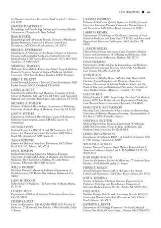 for Disease Control and Prevention, Mail Stop G-11, Atlanta,
GA 30333
GRAEME P. PALTRIDGE
Bacteriology and Parasitology Laboratory, Canterbury Health
Laboratories, Christchurch, New Zealand
JEAN B. PATEL
Epidemiology and Laboratory Branch, Division of Healthcare
Quality Promotion, Centers for Disease Control and
Prevention, 1600 Clifton Road, Atlanta, GA 30333
BRUCE K. PATTERSON
Department of Pathology and Medicine, Division of Infectious
Diseases and Geographic Medicine, Stanford University
Medical School, 300 Pasteur Drive, Room H1537J, M/C 5629,
Stanford, CA 94305-5629
SHARON J. PEACOCK
Wellcome Trust-Mahidol University-Oxford Tropical Medicine
Research Program, Faculty of Tropical Medicine, Mahidol
University, 420/6 Rajvithi Road, Bangkok 10400, Thailand
PHILIP E. PELLETT
Lerner Research Institute, Cleveland Clinic Foundation, 9500
Euclid Avenue, NN10, Cleveland, OH 44106
CATHY A. PETTI
Departments of Pathology and Medicine, University of Utah
School of Medicine, Salt Lake City, UT 84132, and Associated
Regional and University Pathologists, Salt Lake City, UT 84108
MICHAEL A. PFALLER
Division of Medical Microbiology, Department of Pathology,
University of Iowa College of Medicine, Iowa City, IA 52242
GABY E. PFYFFER
Department of Medical Microbiology, Center for Laboratory
Medicine, Kantonsspital Luzern, CH-6000 Luzern 16,
Switzerland
VICTORIA POPE
National Center for HIV, STD, and TB Prevention, A-12,
Centers for Disease Control and Prevention, 1600 Clifton
Road, NE, Atlanta, GA 30333 (retired)
TANJA POPOVIC
Centers for Disease Control and Prevention, 1600 Clifton
Road, MS D50, Atlanta, GA 30333
IAN R. POXTON
Medical Microbiology, Centre for Infectious Diseases,
University of Edinburgh College of Medicine and Veterinary
Medicine, The Chancellor’s Building, 49, Little France
Crescent, Edinburgh EH16 4SB, Scotland
WILL S. PROBERT
Microbial Diseases Laboratory, California Department of
Health Services, 850 Marina Bay Parkway, Richmond, CA
94804
GARY W. PROCOP
Miller School of Medicine, The University of Miami, Miami,
FL 33136
CLAUDE PUJOL
Department of Biological Sciences, University of Iowa, Iowa
City, IA 52242
DIDIER RAOULT
Unité des Rickettsies, IFR 48, CNRS UMR 6020, Faculté de
Médecine, 27 Boulevard Jean Moulin, 13385 Marseille Cedex
5, France
J. KAMILE RASHEED
Division of Healthcare Quality Promotion (G-08), National
Center for Infectious Diseases, Centers for Disease Control
and Prevention, 1600 Clifton Road, Atlanta, GA 30333
LARRY G. REIMER
Departments of Pathology and Medicine, University of Utah
School of Medicine, Salt Lake City, UT 84132, and Associated
Regional and University Pathologists, Salt Lake City, UT
84108
L. BARTH RELLER
Clinical Microbiology Laboratory, Duke University Medical
Center, and Departments of Pathology and Medicine, Duke
University School of Medicine, Durham, NC 27710
DAVID RELMAN
Departments of Microbiology & Immunology, and Medicine,
Stanford University, and Veterans Affairs Palo Alto Health
Care System, Palo Alto, CA 94304
JOHN H. REX
AstraZeneca, Alderley House, Alderley Park, Macclesfield,
Cheshire, United Kingdom, and Division of Infectious
Diseases, Department of Internal Medicine, Center for the
Study of Emerging and Reemerging Pathogens, University of
Texas Medical School—Houston, Houston, TX 77030
LOUIS B. RICE
Medical Service 111(W), Louis Stokes Cleveland VA Medical
Center, 10701 East Boulevard, and Department of Medicine,
Case Western Reserve University, Cleveland, OH 44106
MALCOLM D. RICHARDSON
Mycology Unit, Department of Bacteriology and Immunology,
University of Helsinki, Haartman Institute, Haartmaninkatu 3,
P.O. Box 21, 00014 Helsinki, Finland
SANDRA S. RICHTER
Medical Microbiology Division, Department of Pathology,
C606 GH, University of Iowa College of Medicine, 200
Hawkins Drive, Iowa City, IA 52242-1009
CHRISTINE ROBINSON
Department of Pathology, B120, The Children’s Hospital, 1056
E. 19th Avenue, Denver, CO 80218
WILLIAM O. ROGERS
Parasitic Diseases Program, Naval Medical Research Unit 2,
American Embassy, Jakarta, Unit 8132 NAMRU-2, FPO AP
96520-8132
JEAN MARC ROLAIN
Unité des Rickettsies, Faculté de Médecine, 27 Boulevard Jean
Moulin, 13385 Marseille cedex 05, France
PIERRE E. ROLLIN
Special Pathogens Branch, MS G-14, Centers for Disease
Control and Prevention, 1600 Clifton Road, Atlanta, GA 30333
JOSÉ R. ROMERO
Section of Pediatric Infectious Diseases, Departments of
Pediatrics, Pathology, and Microbiology, University of
Nebraska Medical Center, 982162, Omaha, NE 68198-2162
PAUL ROTA
Measles, Mumps, Rubella and Herpesvirus Branch, MS C-22,
Centers for Disease Control and Prevention, 1600 Clifton
Road, Atlanta, GA 30333
KATHRYN L. RUOFF
Department of Pathology, Dartmouth Hitchcock Medical
Center, One Medical Center Drive, Lebanon, NH 03756-0001
CONTRIBUTORS ■ xxi
 